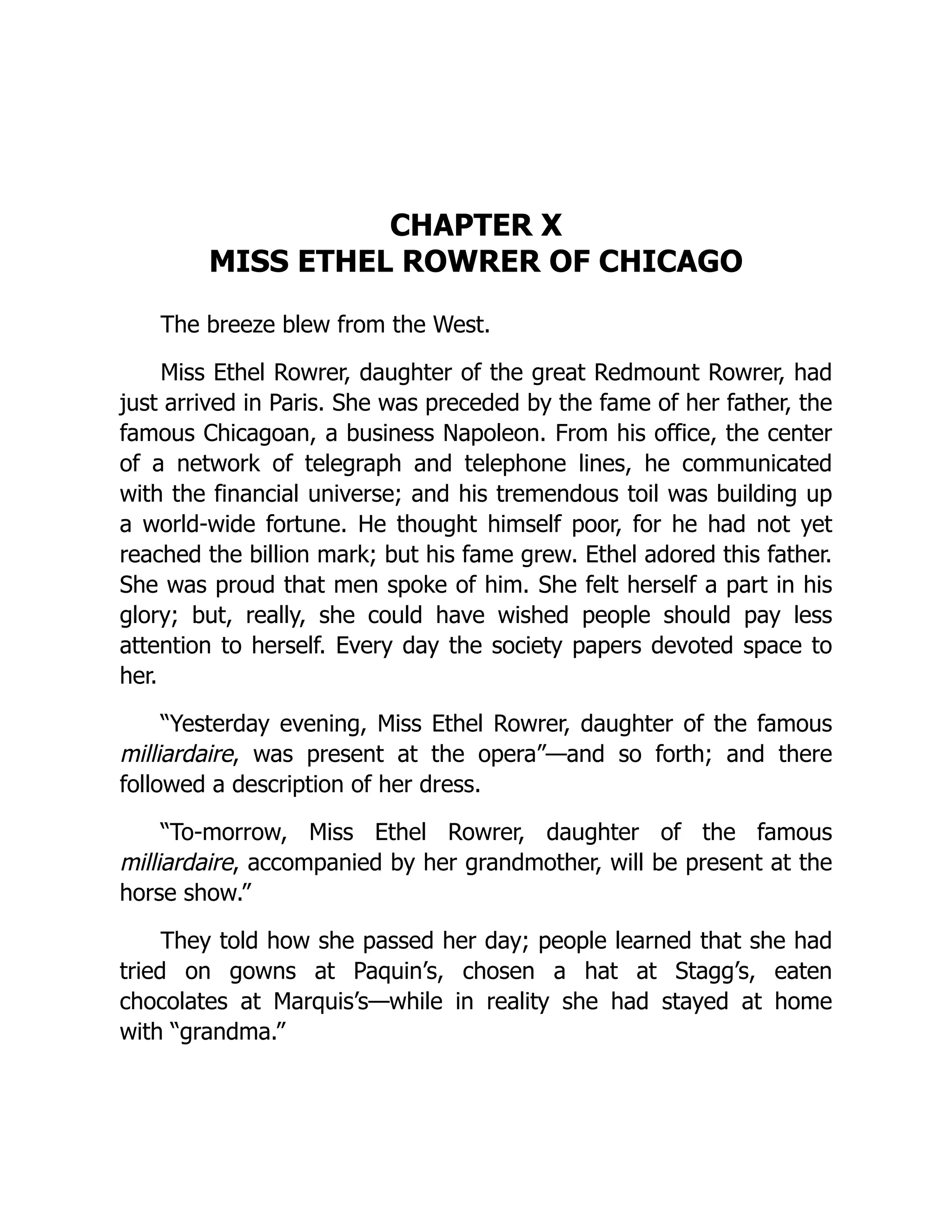 CHAPTER X
MISS ETHEL ROWRER OF CHICAGO
The breeze blew from the West.
Miss Ethel Rowrer, daughter of the great Redmount Rowrer, had
just arrived in Paris. She was preceded by the fame of her father, the
famous Chicagoan, a business Napoleon. From his office, the center
of a network of telegraph and telephone lines, he communicated
with the financial universe; and his tremendous toil was building up
a world-wide fortune. He thought himself poor, for he had not yet
reached the billion mark; but his fame grew. Ethel adored this father.
She was proud that men spoke of him. She felt herself a part in his
glory; but, really, she could have wished people should pay less
attention to herself. Every day the society papers devoted space to
her.
“Yesterday evening, Miss Ethel Rowrer, daughter of the famous
milliardaire, was present at the opera”—and so forth; and there
followed a description of her dress.
“To-morrow, Miss Ethel Rowrer, daughter of the famous
milliardaire, accompanied by her grandmother, will be present at the
horse show.”
They told how she passed her day; people learned that she had
tried on gowns at Paquin’s, chosen a hat at Stagg’s, eaten
chocolates at Marquis’s—while in reality she had stayed at home
with “grandma.”
 
