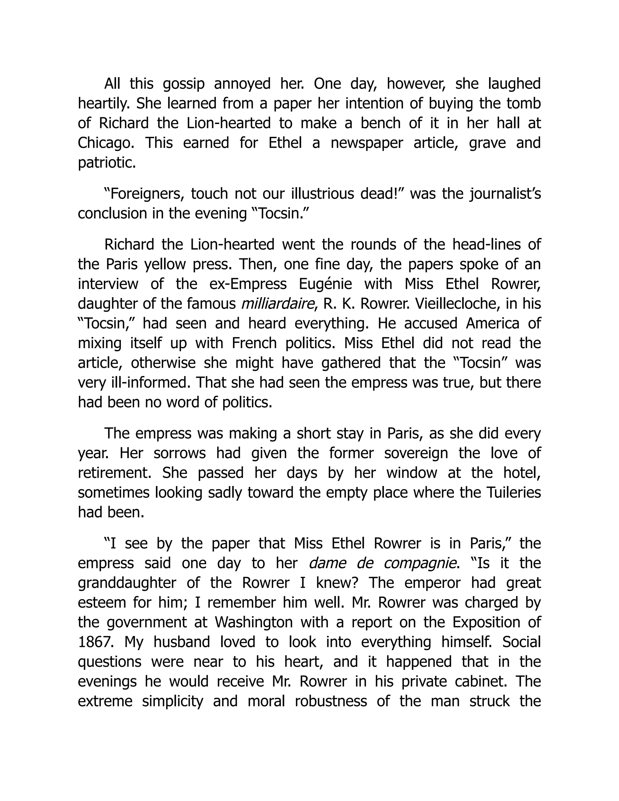 All this gossip annoyed her. One day, however, she laughed
heartily. She learned from a paper her intention of buying the tomb
of Richard the Lion-hearted to make a bench of it in her hall at
Chicago. This earned for Ethel a newspaper article, grave and
patriotic.
“Foreigners, touch not our illustrious dead!” was the journalist’s
conclusion in the evening “Tocsin.”
Richard the Lion-hearted went the rounds of the head-lines of
the Paris yellow press. Then, one fine day, the papers spoke of an
interview of the ex-Empress Eugénie with Miss Ethel Rowrer,
daughter of the famous milliardaire, R. K. Rowrer. Vieillecloche, in his
“Tocsin,” had seen and heard everything. He accused America of
mixing itself up with French politics. Miss Ethel did not read the
article, otherwise she might have gathered that the “Tocsin” was
very ill-informed. That she had seen the empress was true, but there
had been no word of politics.
The empress was making a short stay in Paris, as she did every
year. Her sorrows had given the former sovereign the love of
retirement. She passed her days by her window at the hotel,
sometimes looking sadly toward the empty place where the Tuileries
had been.
“I see by the paper that Miss Ethel Rowrer is in Paris,” the
empress said one day to her dame de compagnie. “Is it the
granddaughter of the Rowrer I knew? The emperor had great
esteem for him; I remember him well. Mr. Rowrer was charged by
the government at Washington with a report on the Exposition of
1867. My husband loved to look into everything himself. Social
questions were near to his heart, and it happened that in the
evenings he would receive Mr. Rowrer in his private cabinet. The
extreme simplicity and moral robustness of the man struck the
 