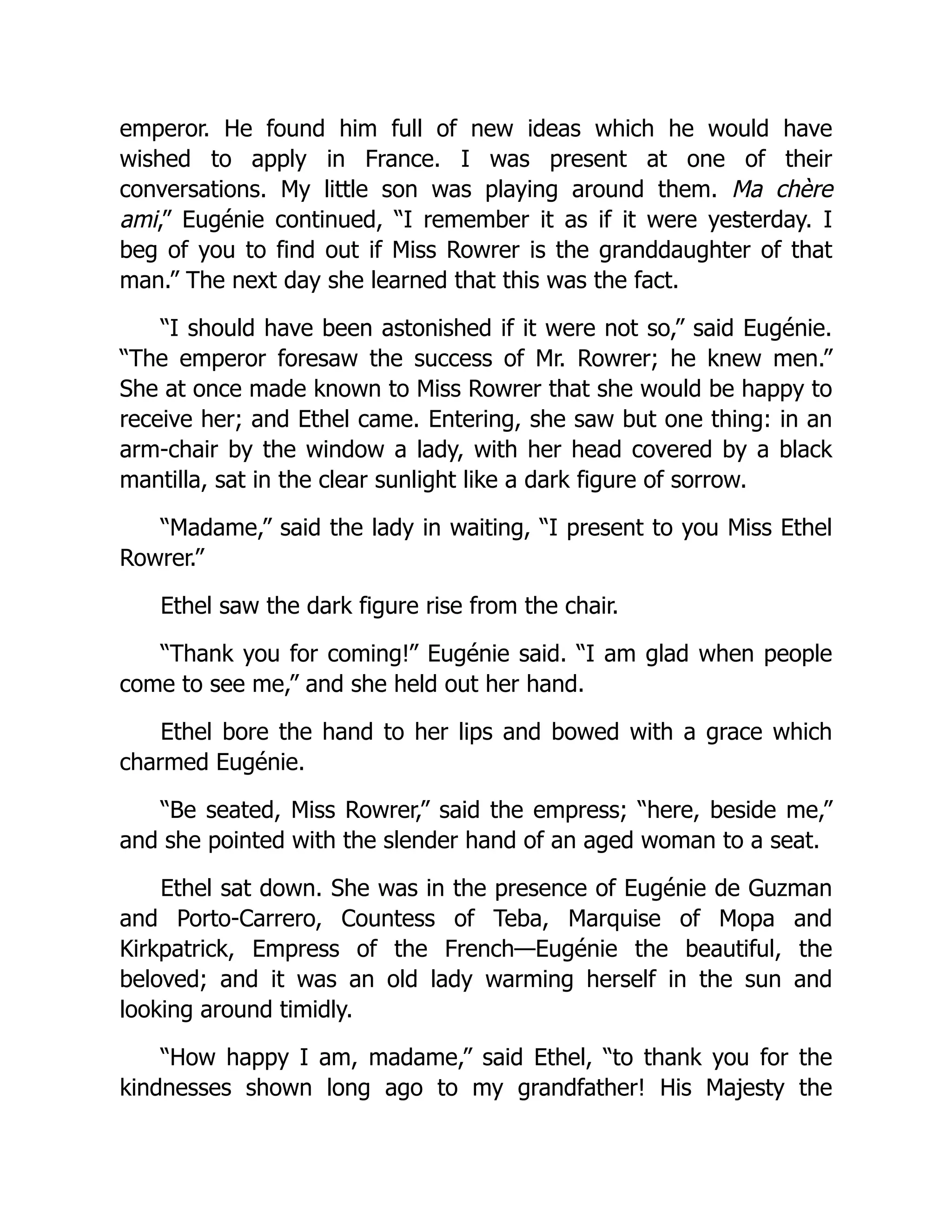 emperor. He found him full of new ideas which he would have
wished to apply in France. I was present at one of their
conversations. My little son was playing around them. Ma chère
ami,” Eugénie continued, “I remember it as if it were yesterday. I
beg of you to find out if Miss Rowrer is the granddaughter of that
man.” The next day she learned that this was the fact.
“I should have been astonished if it were not so,” said Eugénie.
“The emperor foresaw the success of Mr. Rowrer; he knew men.”
She at once made known to Miss Rowrer that she would be happy to
receive her; and Ethel came. Entering, she saw but one thing: in an
arm-chair by the window a lady, with her head covered by a black
mantilla, sat in the clear sunlight like a dark figure of sorrow.
“Madame,” said the lady in waiting, “I present to you Miss Ethel
Rowrer.”
Ethel saw the dark figure rise from the chair.
“Thank you for coming!” Eugénie said. “I am glad when people
come to see me,” and she held out her hand.
Ethel bore the hand to her lips and bowed with a grace which
charmed Eugénie.
“Be seated, Miss Rowrer,” said the empress; “here, beside me,”
and she pointed with the slender hand of an aged woman to a seat.
Ethel sat down. She was in the presence of Eugénie de Guzman
and Porto-Carrero, Countess of Teba, Marquise of Mopa and
Kirkpatrick, Empress of the French—Eugénie the beautiful, the
beloved; and it was an old lady warming herself in the sun and
looking around timidly.
“How happy I am, madame,” said Ethel, “to thank you for the
kindnesses shown long ago to my grandfather! His Majesty the
 