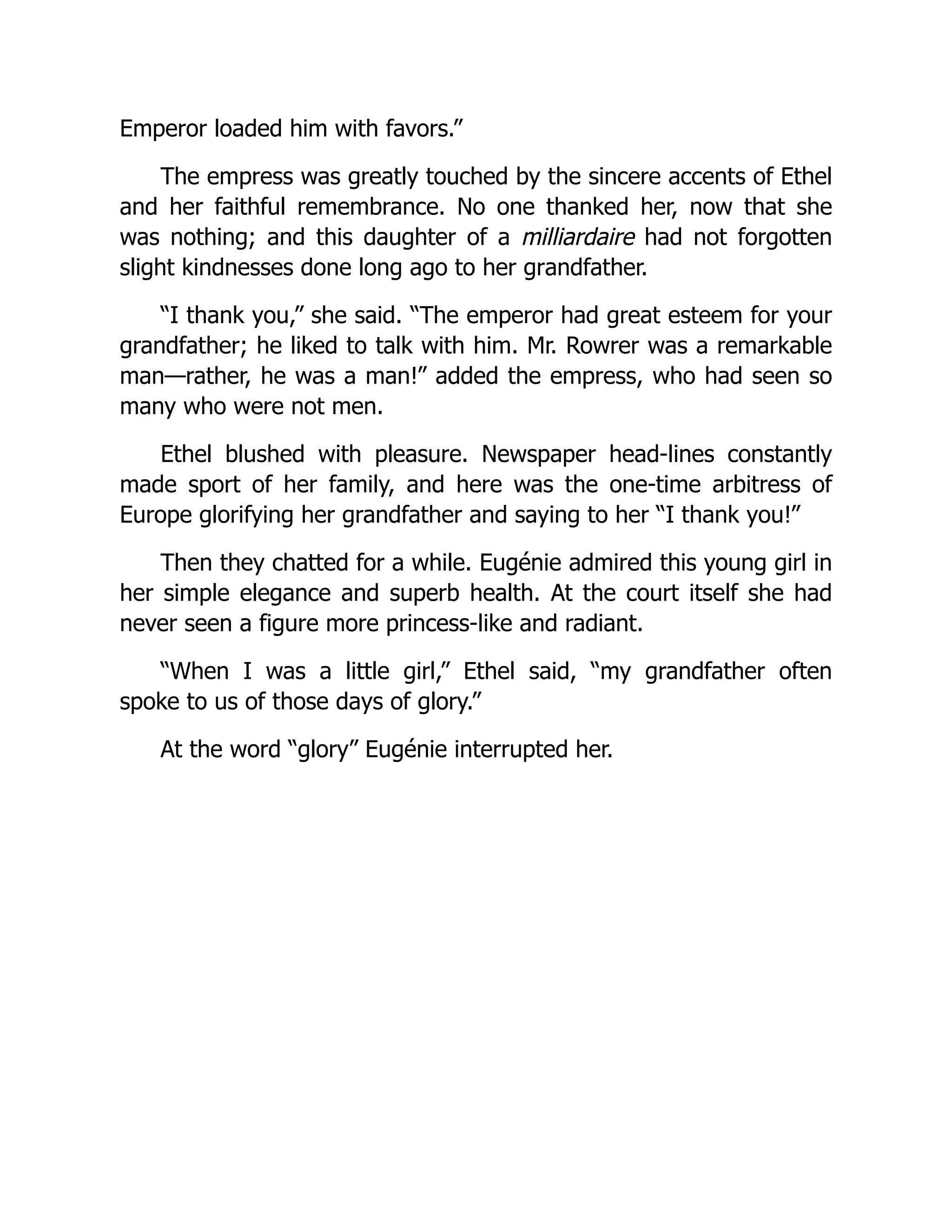 Emperor loaded him with favors.”
The empress was greatly touched by the sincere accents of Ethel
and her faithful remembrance. No one thanked her, now that she
was nothing; and this daughter of a milliardaire had not forgotten
slight kindnesses done long ago to her grandfather.
“I thank you,” she said. “The emperor had great esteem for your
grandfather; he liked to talk with him. Mr. Rowrer was a remarkable
man—rather, he was a man!” added the empress, who had seen so
many who were not men.
Ethel blushed with pleasure. Newspaper head-lines constantly
made sport of her family, and here was the one-time arbitress of
Europe glorifying her grandfather and saying to her “I thank you!”
Then they chatted for a while. Eugénie admired this young girl in
her simple elegance and superb health. At the court itself she had
never seen a figure more princess-like and radiant.
“When I was a little girl,” Ethel said, “my grandfather often
spoke to us of those days of glory.”
At the word “glory” Eugénie interrupted her.
 