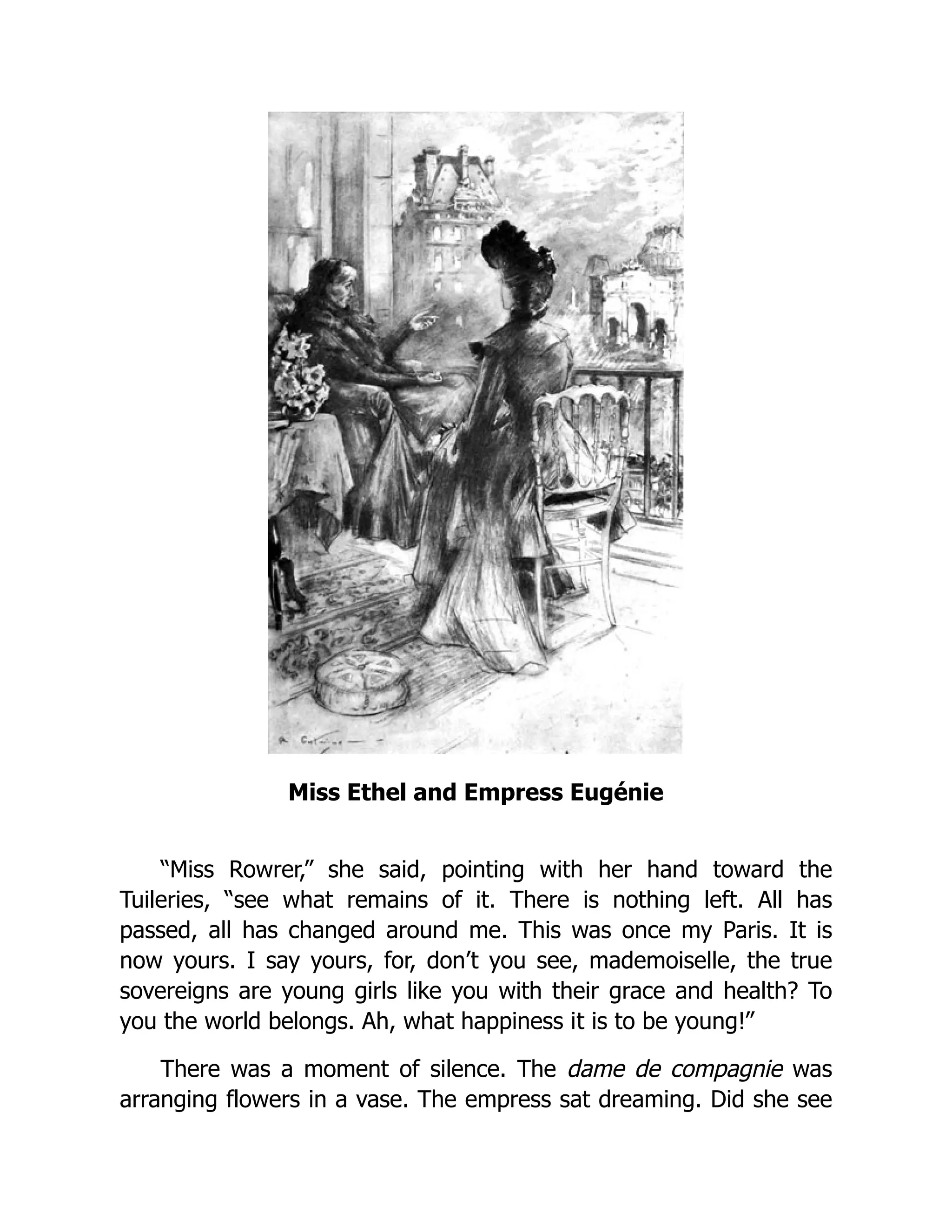 Miss Ethel and Empress Eugénie
“Miss Rowrer,” she said, pointing with her hand toward the
Tuileries, “see what remains of it. There is nothing left. All has
passed, all has changed around me. This was once my Paris. It is
now yours. I say yours, for, don’t you see, mademoiselle, the true
sovereigns are young girls like you with their grace and health? To
you the world belongs. Ah, what happiness it is to be young!”
There was a moment of silence. The dame de compagnie was
arranging flowers in a vase. The empress sat dreaming. Did she see
 