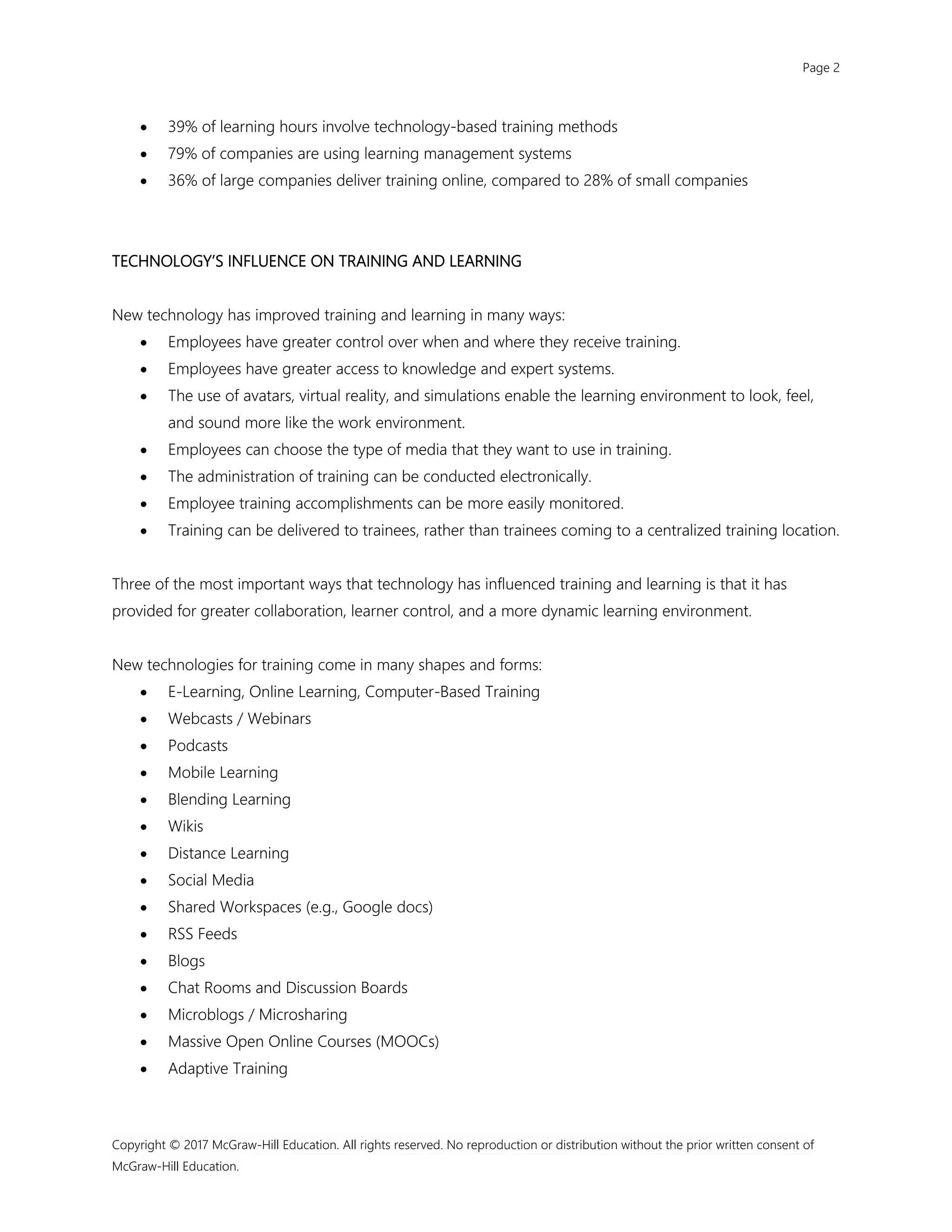 Page 2
Copyright © 2017 McGraw-Hill Education. All rights reserved. No reproduction or distribution without the prior written consent of
McGraw-Hill Education.
 39% of learning hours involve technology-based training methods
 79% of companies are using learning management systems
 36% of large companies deliver training online, compared to 28% of small companies
TECHNOLOGY’S INFLUENCE ON TRAINING AND LEARNING
New technology has improved training and learning in many ways:
 Employees have greater control over when and where they receive training.
 Employees have greater access to knowledge and expert systems.
 The use of avatars, virtual reality, and simulations enable the learning environment to look, feel,
and sound more like the work environment.
 Employees can choose the type of media that they want to use in training.
 The administration of training can be conducted electronically.
 Employee training accomplishments can be more easily monitored.
 Training can be delivered to trainees, rather than trainees coming to a centralized training location.
Three of the most important ways that technology has influenced training and learning is that it has
provided for greater collaboration, learner control, and a more dynamic learning environment.
New technologies for training come in many shapes and forms:
 E-Learning, Online Learning, Computer-Based Training
 Webcasts / Webinars
 Podcasts
 Mobile Learning
 Blending Learning
 Wikis
 Distance Learning
 Social Media
 Shared Workspaces (e.g., Google docs)
 RSS Feeds
 Blogs
 Chat Rooms and Discussion Boards
 Microblogs / Microsharing
 Massive Open Online Courses (MOOCs)
 Adaptive Training
 