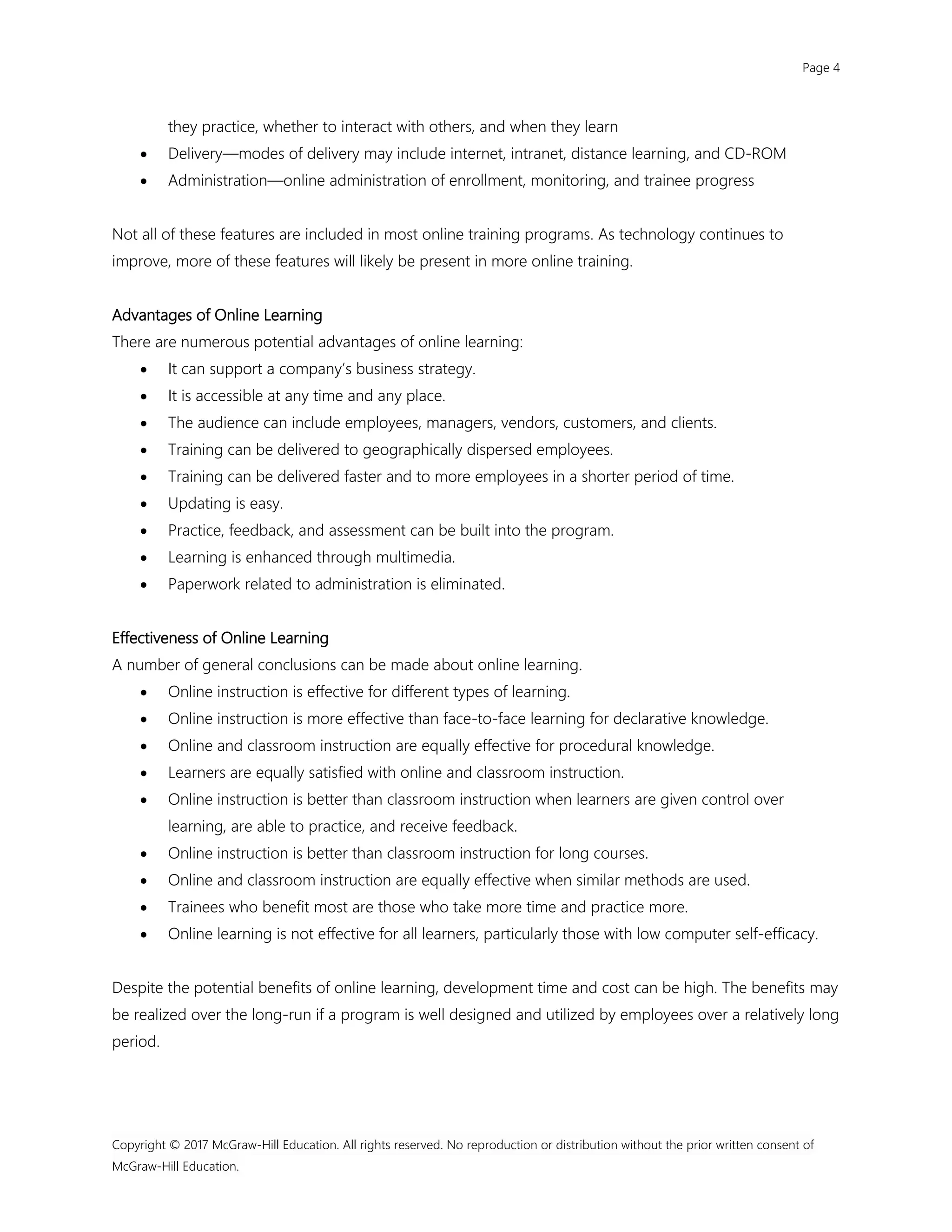 Page 4
Copyright © 2017 McGraw-Hill Education. All rights reserved. No reproduction or distribution without the prior written consent of
McGraw-Hill Education.
they practice, whether to interact with others, and when they learn
 Delivery—modes of delivery may include internet, intranet, distance learning, and CD-ROM
 Administration—online administration of enrollment, monitoring, and trainee progress
Not all of these features are included in most online training programs. As technology continues to
improve, more of these features will likely be present in more online training.
Advantages of Online Learning
There are numerous potential advantages of online learning:
 It can support a company’s business strategy.
 It is accessible at any time and any place.
 The audience can include employees, managers, vendors, customers, and clients.
 Training can be delivered to geographically dispersed employees.
 Training can be delivered faster and to more employees in a shorter period of time.
 Updating is easy.
 Practice, feedback, and assessment can be built into the program.
 Learning is enhanced through multimedia.
 Paperwork related to administration is eliminated.
Effectiveness of Online Learning
A number of general conclusions can be made about online learning.
 Online instruction is effective for different types of learning.
 Online instruction is more effective than face-to-face learning for declarative knowledge.
 Online and classroom instruction are equally effective for procedural knowledge.
 Learners are equally satisfied with online and classroom instruction.
 Online instruction is better than classroom instruction when learners are given control over
learning, are able to practice, and receive feedback.
 Online instruction is better than classroom instruction for long courses.
 Online and classroom instruction are equally effective when similar methods are used.
 Trainees who benefit most are those who take more time and practice more.
 Online learning is not effective for all learners, particularly those with low computer self-efficacy.
Despite the potential benefits of online learning, development time and cost can be high. The benefits may
be realized over the long-run if a program is well designed and utilized by employees over a relatively long
period.
 
