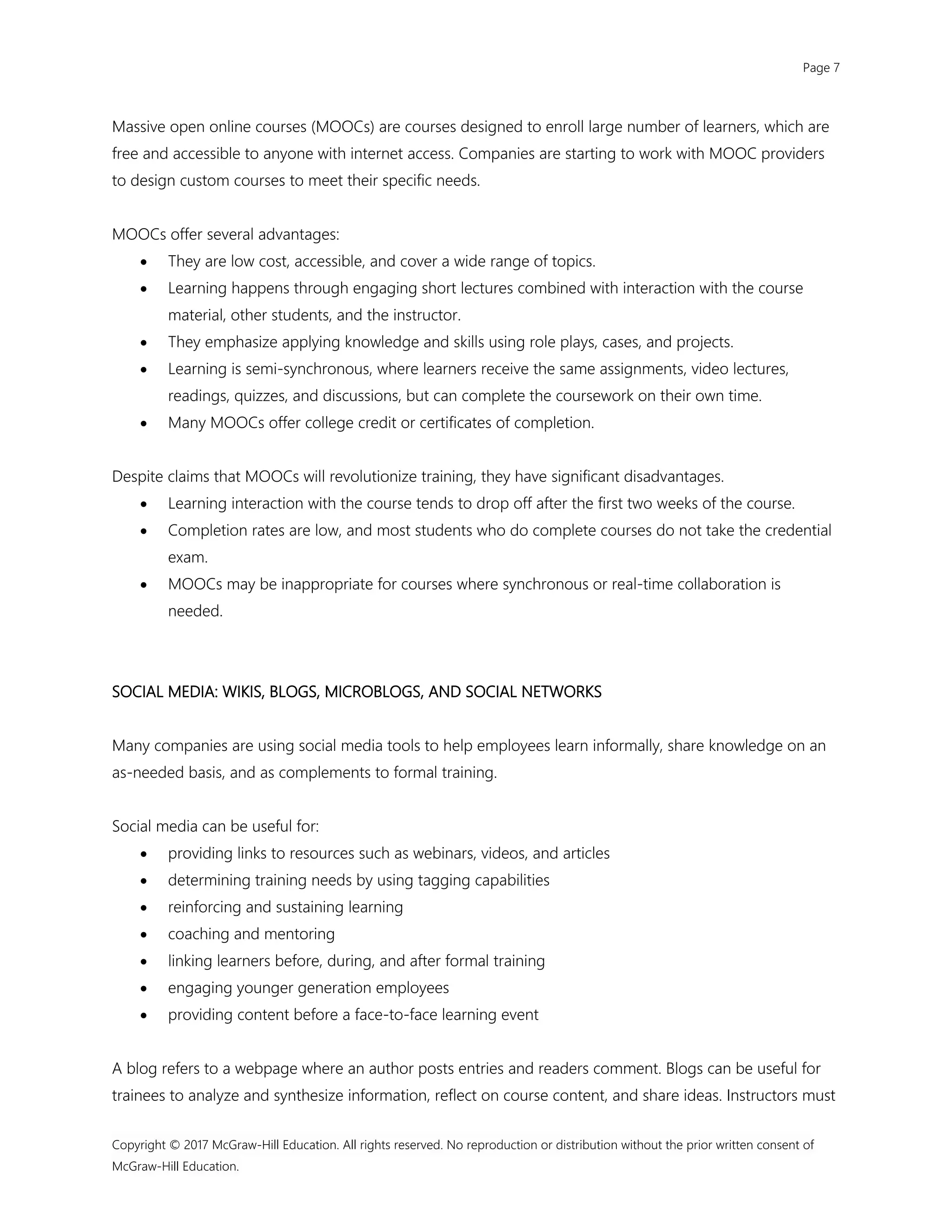 Page 7
Copyright © 2017 McGraw-Hill Education. All rights reserved. No reproduction or distribution without the prior written consent of
McGraw-Hill Education.
Massive open online courses (MOOCs) are courses designed to enroll large number of learners, which are
free and accessible to anyone with internet access. Companies are starting to work with MOOC providers
to design custom courses to meet their specific needs.
MOOCs offer several advantages:
 They are low cost, accessible, and cover a wide range of topics.
 Learning happens through engaging short lectures combined with interaction with the course
material, other students, and the instructor.
 They emphasize applying knowledge and skills using role plays, cases, and projects.
 Learning is semi-synchronous, where learners receive the same assignments, video lectures,
readings, quizzes, and discussions, but can complete the coursework on their own time.
 Many MOOCs offer college credit or certificates of completion.
Despite claims that MOOCs will revolutionize training, they have significant disadvantages.
 Learning interaction with the course tends to drop off after the first two weeks of the course.
 Completion rates are low, and most students who do complete courses do not take the credential
exam.
 MOOCs may be inappropriate for courses where synchronous or real-time collaboration is
needed.
SOCIAL MEDIA: WIKIS, BLOGS, MICROBLOGS, AND SOCIAL NETWORKS
Many companies are using social media tools to help employees learn informally, share knowledge on an
as-needed basis, and as complements to formal training.
Social media can be useful for:
 providing links to resources such as webinars, videos, and articles
 determining training needs by using tagging capabilities
 reinforcing and sustaining learning
 coaching and mentoring
 linking learners before, during, and after formal training
 engaging younger generation employees
 providing content before a face-to-face learning event
A blog refers to a webpage where an author posts entries and readers comment. Blogs can be useful for
trainees to analyze and synthesize information, reflect on course content, and share ideas. Instructors must
 