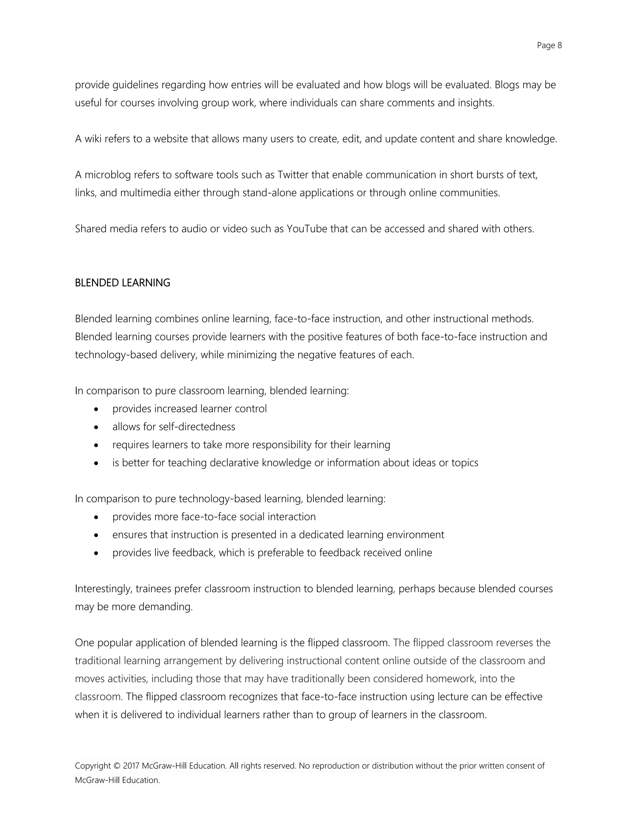 Page 8
Copyright © 2017 McGraw-Hill Education. All rights reserved. No reproduction or distribution without the prior written consent of
McGraw-Hill Education.
provide guidelines regarding how entries will be evaluated and how blogs will be evaluated. Blogs may be
useful for courses involving group work, where individuals can share comments and insights.
A wiki refers to a website that allows many users to create, edit, and update content and share knowledge.
A microblog refers to software tools such as Twitter that enable communication in short bursts of text,
links, and multimedia either through stand-alone applications or through online communities.
Shared media refers to audio or video such as YouTube that can be accessed and shared with others.
BLENDED LEARNING
Blended learning combines online learning, face-to-face instruction, and other instructional methods.
Blended learning courses provide learners with the positive features of both face-to-face instruction and
technology-based delivery, while minimizing the negative features of each.
In comparison to pure classroom learning, blended learning:
 provides increased learner control
 allows for self-directedness
 requires learners to take more responsibility for their learning
 is better for teaching declarative knowledge or information about ideas or topics
In comparison to pure technology-based learning, blended learning:
 provides more face-to-face social interaction
 ensures that instruction is presented in a dedicated learning environment
 provides live feedback, which is preferable to feedback received online
Interestingly, trainees prefer classroom instruction to blended learning, perhaps because blended courses
may be more demanding.
One popular application of blended learning is the flipped classroom. The flipped classroom reverses the
traditional learning arrangement by delivering instructional content online outside of the classroom and
moves activities, including those that may have traditionally been considered homework, into the
classroom. The flipped classroom recognizes that face-to-face instruction using lecture can be effective
when it is delivered to individual learners rather than to group of learners in the classroom.
 