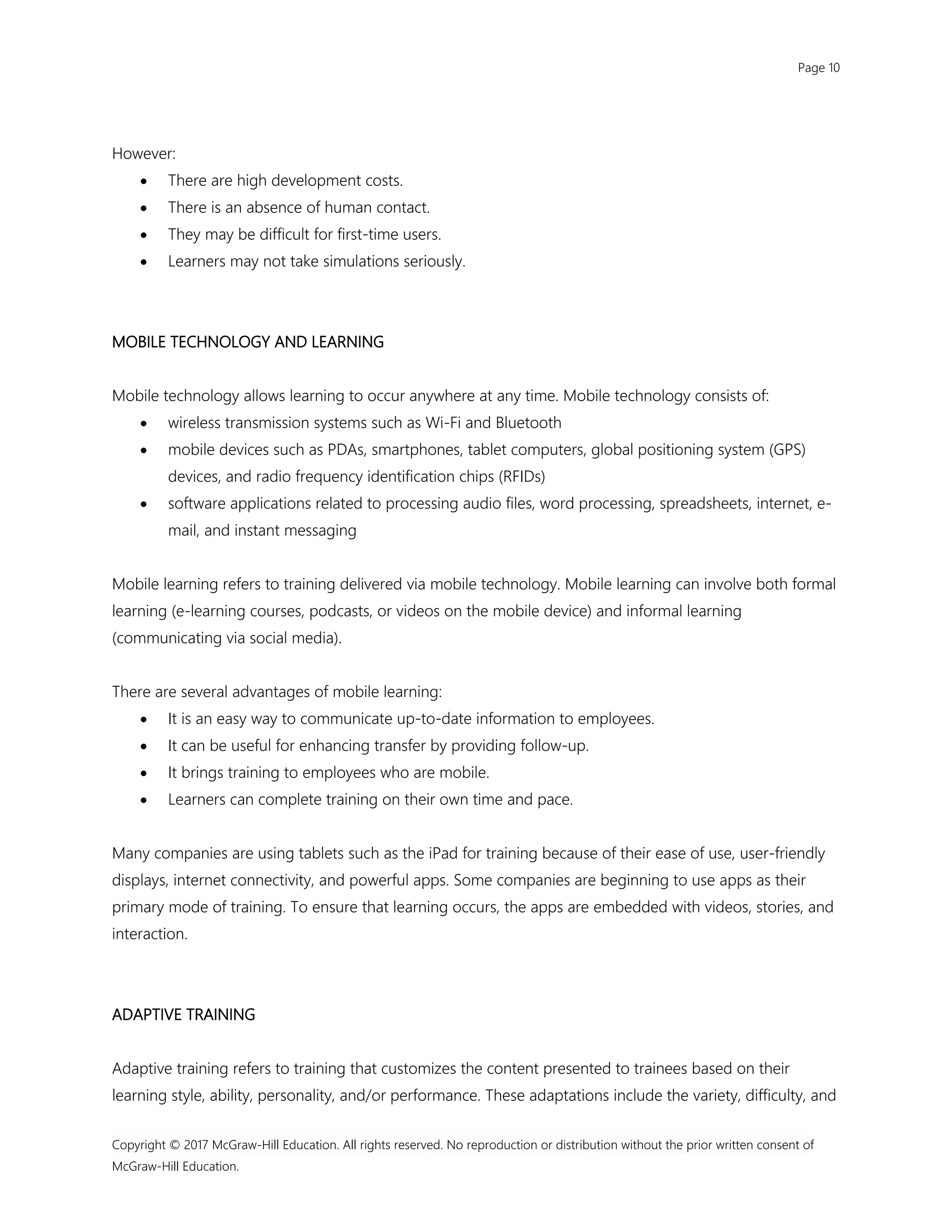 Page 10
Copyright © 2017 McGraw-Hill Education. All rights reserved. No reproduction or distribution without the prior written consent of
McGraw-Hill Education.
However:
 There are high development costs.
 There is an absence of human contact.
 They may be difficult for first-time users.
 Learners may not take simulations seriously.
MOBILE TECHNOLOGY AND LEARNING
Mobile technology allows learning to occur anywhere at any time. Mobile technology consists of:
 wireless transmission systems such as Wi-Fi and Bluetooth
 mobile devices such as PDAs, smartphones, tablet computers, global positioning system (GPS)
devices, and radio frequency identification chips (RFIDs)
 software applications related to processing audio files, word processing, spreadsheets, internet, e-
mail, and instant messaging
Mobile learning refers to training delivered via mobile technology. Mobile learning can involve both formal
learning (e-learning courses, podcasts, or videos on the mobile device) and informal learning
(communicating via social media).
There are several advantages of mobile learning:
 It is an easy way to communicate up-to-date information to employees.
 It can be useful for enhancing transfer by providing follow-up.
 It brings training to employees who are mobile.
 Learners can complete training on their own time and pace.
Many companies are using tablets such as the iPad for training because of their ease of use, user-friendly
displays, internet connectivity, and powerful apps. Some companies are beginning to use apps as their
primary mode of training. To ensure that learning occurs, the apps are embedded with videos, stories, and
interaction.
ADAPTIVE TRAINING
Adaptive training refers to training that customizes the content presented to trainees based on their
learning style, ability, personality, and/or performance. These adaptations include the variety, difficulty, and
 