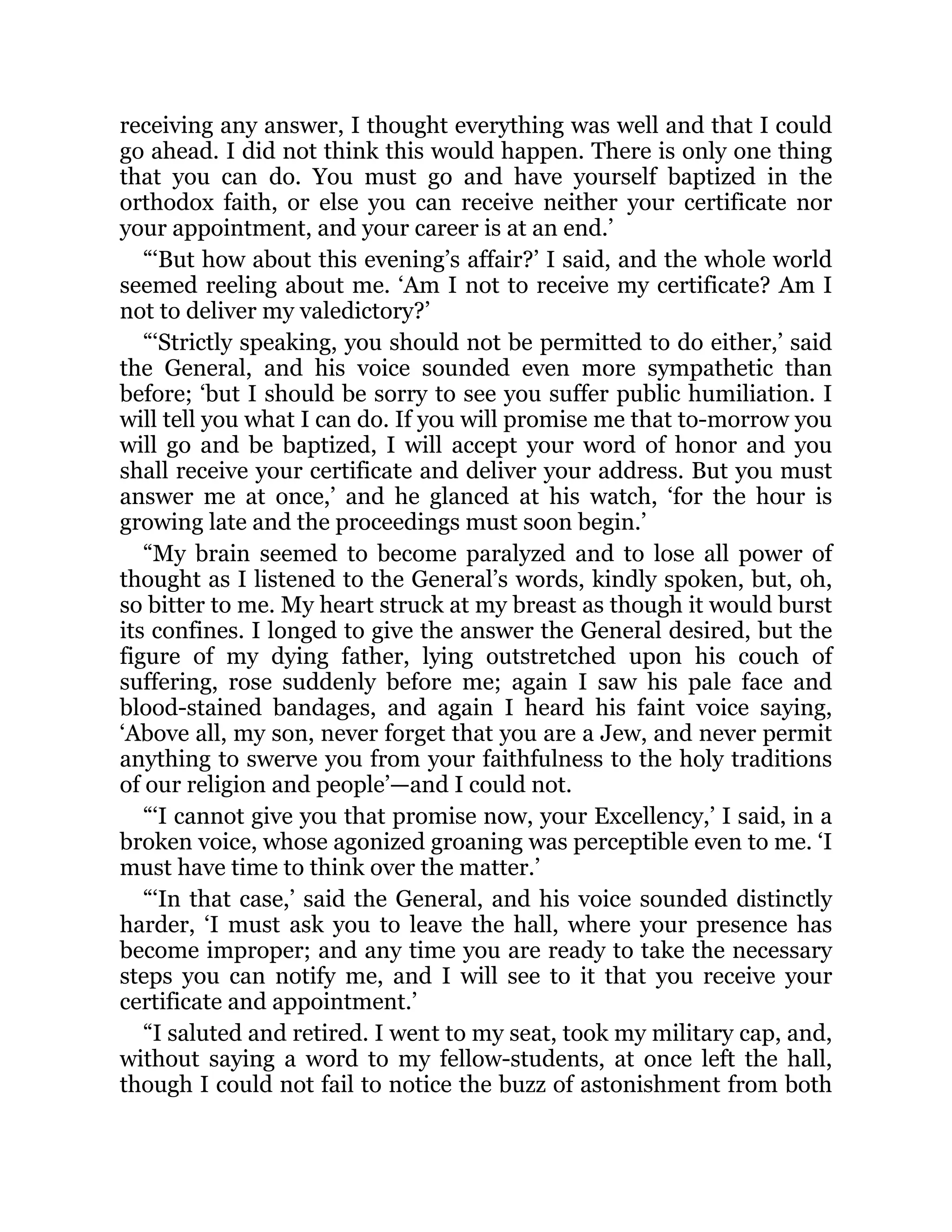 receiving any answer, I thought everything was well and that I could
go ahead. I did not think this would happen. There is only one thing
that you can do. You must go and have yourself baptized in the
orthodox faith, or else you can receive neither your certificate nor
your appointment, and your career is at an end.’
“‘But how about this evening’s affair?’ I said, and the whole world
seemed reeling about me. ‘Am I not to receive my certificate? Am I
not to deliver my valedictory?’
“‘Strictly speaking, you should not be permitted to do either,’ said
the General, and his voice sounded even more sympathetic than
before; ‘but I should be sorry to see you suffer public humiliation. I
will tell you what I can do. If you will promise me that to-morrow you
will go and be baptized, I will accept your word of honor and you
shall receive your certificate and deliver your address. But you must
answer me at once,’ and he glanced at his watch, ‘for the hour is
growing late and the proceedings must soon begin.’
“My brain seemed to become paralyzed and to lose all power of
thought as I listened to the General’s words, kindly spoken, but, oh,
so bitter to me. My heart struck at my breast as though it would burst
its confines. I longed to give the answer the General desired, but the
figure of my dying father, lying outstretched upon his couch of
suffering, rose suddenly before me; again I saw his pale face and
blood-stained bandages, and again I heard his faint voice saying,
‘Above all, my son, never forget that you are a Jew, and never permit
anything to swerve you from your faithfulness to the holy traditions
of our religion and people’—and I could not.
“‘I cannot give you that promise now, your Excellency,’ I said, in a
broken voice, whose agonized groaning was perceptible even to me. ‘I
must have time to think over the matter.’
“‘In that case,’ said the General, and his voice sounded distinctly
harder, ‘I must ask you to leave the hall, where your presence has
become improper; and any time you are ready to take the necessary
steps you can notify me, and I will see to it that you receive your
certificate and appointment.’
“I saluted and retired. I went to my seat, took my military cap, and,
without saying a word to my fellow-students, at once left the hall,
though I could not fail to notice the buzz of astonishment from both
 