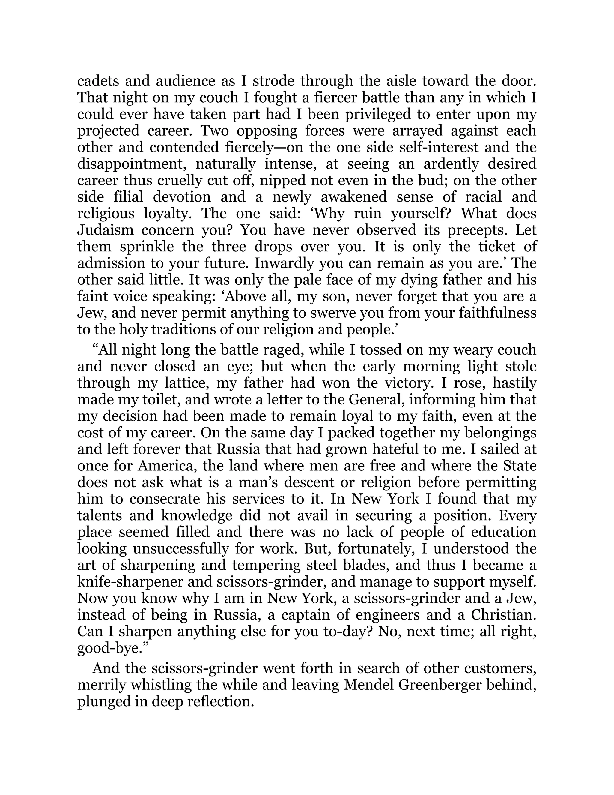 cadets and audience as I strode through the aisle toward the door.
That night on my couch I fought a fiercer battle than any in which I
could ever have taken part had I been privileged to enter upon my
projected career. Two opposing forces were arrayed against each
other and contended fiercely—on the one side self-interest and the
disappointment, naturally intense, at seeing an ardently desired
career thus cruelly cut off, nipped not even in the bud; on the other
side filial devotion and a newly awakened sense of racial and
religious loyalty. The one said: ‘Why ruin yourself? What does
Judaism concern you? You have never observed its precepts. Let
them sprinkle the three drops over you. It is only the ticket of
admission to your future. Inwardly you can remain as you are.’ The
other said little. It was only the pale face of my dying father and his
faint voice speaking: ‘Above all, my son, never forget that you are a
Jew, and never permit anything to swerve you from your faithfulness
to the holy traditions of our religion and people.’
“All night long the battle raged, while I tossed on my weary couch
and never closed an eye; but when the early morning light stole
through my lattice, my father had won the victory. I rose, hastily
made my toilet, and wrote a letter to the General, informing him that
my decision had been made to remain loyal to my faith, even at the
cost of my career. On the same day I packed together my belongings
and left forever that Russia that had grown hateful to me. I sailed at
once for America, the land where men are free and where the State
does not ask what is a man’s descent or religion before permitting
him to consecrate his services to it. In New York I found that my
talents and knowledge did not avail in securing a position. Every
place seemed filled and there was no lack of people of education
looking unsuccessfully for work. But, fortunately, I understood the
art of sharpening and tempering steel blades, and thus I became a
knife-sharpener and scissors-grinder, and manage to support myself.
Now you know why I am in New York, a scissors-grinder and a Jew,
instead of being in Russia, a captain of engineers and a Christian.
Can I sharpen anything else for you to-day? No, next time; all right,
good-bye.”
And the scissors-grinder went forth in search of other customers,
merrily whistling the while and leaving Mendel Greenberger behind,
plunged in deep reflection.
 