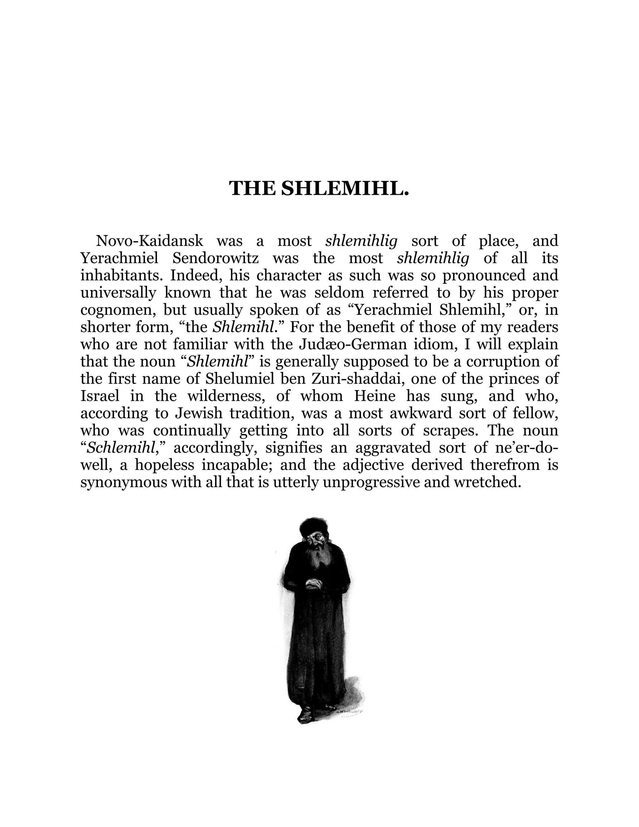 THE SHLEMIHL.
Novo-Kaidansk was a most shlemihlig sort of place, and
Yerachmiel Sendorowitz was the most shlemihlig of all its
inhabitants. Indeed, his character as such was so pronounced and
universally known that he was seldom referred to by his proper
cognomen, but usually spoken of as “Yerachmiel Shlemihl,” or, in
shorter form, “the Shlemihl.” For the benefit of those of my readers
who are not familiar with the Judæo-German idiom, I will explain
that the noun “Shlemihl” is generally supposed to be a corruption of
the first name of Shelumiel ben Zuri-shaddai, one of the princes of
Israel in the wilderness, of whom Heine has sung, and who,
according to Jewish tradition, was a most awkward sort of fellow,
who was continually getting into all sorts of scrapes. The noun
“Schlemihl,” accordingly, signifies an aggravated sort of ne’er-do-
well, a hopeless incapable; and the adjective derived therefrom is
synonymous with all that is utterly unprogressive and wretched.
 