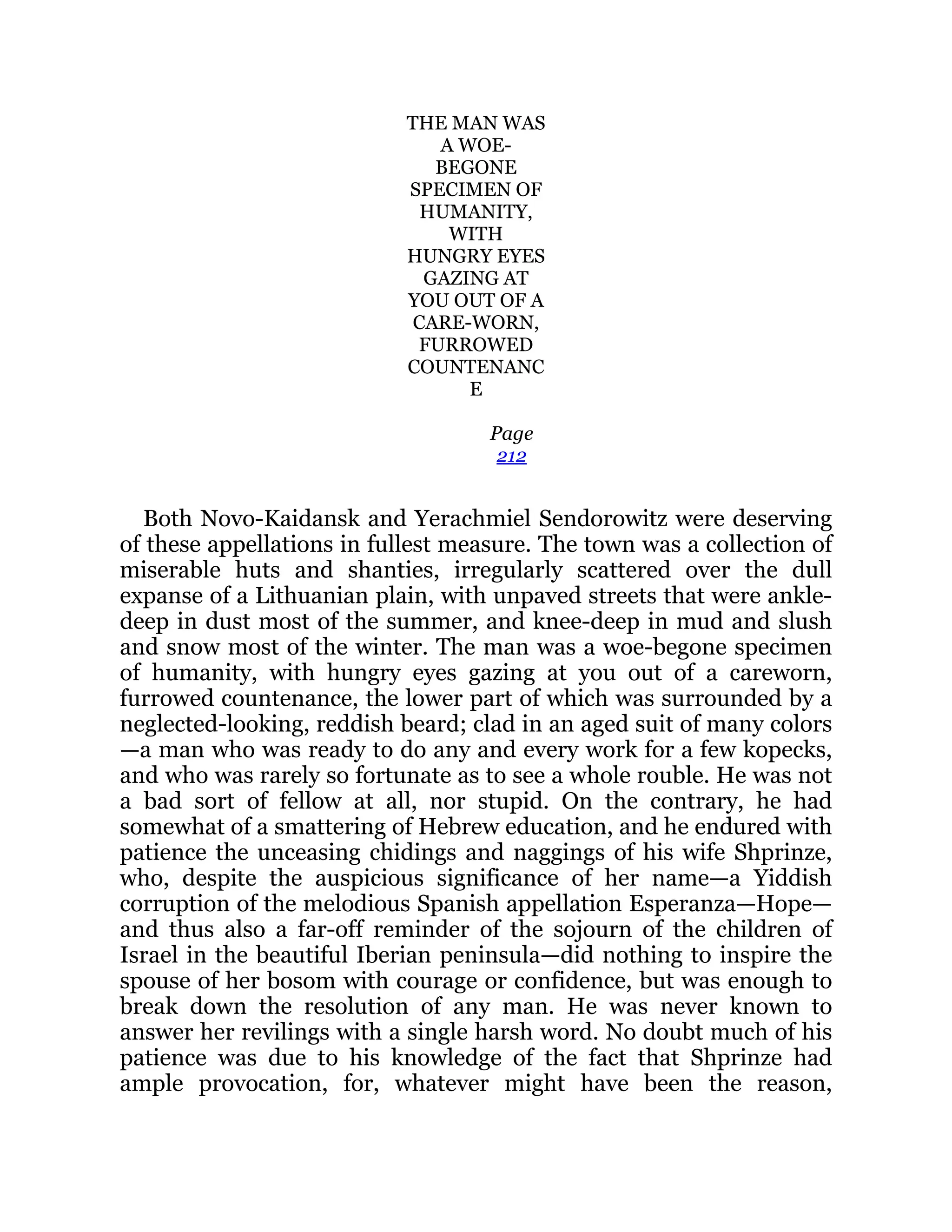 THE MAN WAS
A WOE-
BEGONE
SPECIMEN OF
HUMANITY,
WITH
HUNGRY EYES
GAZING AT
YOU OUT OF A
CARE-WORN,
FURROWED
COUNTENANC
E
Page
212
Both Novo-Kaidansk and Yerachmiel Sendorowitz were deserving
of these appellations in fullest measure. The town was a collection of
miserable huts and shanties, irregularly scattered over the dull
expanse of a Lithuanian plain, with unpaved streets that were ankle-
deep in dust most of the summer, and knee-deep in mud and slush
and snow most of the winter. The man was a woe-begone specimen
of humanity, with hungry eyes gazing at you out of a careworn,
furrowed countenance, the lower part of which was surrounded by a
neglected-looking, reddish beard; clad in an aged suit of many colors
—a man who was ready to do any and every work for a few kopecks,
and who was rarely so fortunate as to see a whole rouble. He was not
a bad sort of fellow at all, nor stupid. On the contrary, he had
somewhat of a smattering of Hebrew education, and he endured with
patience the unceasing chidings and naggings of his wife Shprinze,
who, despite the auspicious significance of her name—a Yiddish
corruption of the melodious Spanish appellation Esperanza—Hope—
and thus also a far-off reminder of the sojourn of the children of
Israel in the beautiful Iberian peninsula—did nothing to inspire the
spouse of her bosom with courage or confidence, but was enough to
break down the resolution of any man. He was never known to
answer her revilings with a single harsh word. No doubt much of his
patience was due to his knowledge of the fact that Shprinze had
ample provocation, for, whatever might have been the reason,
 