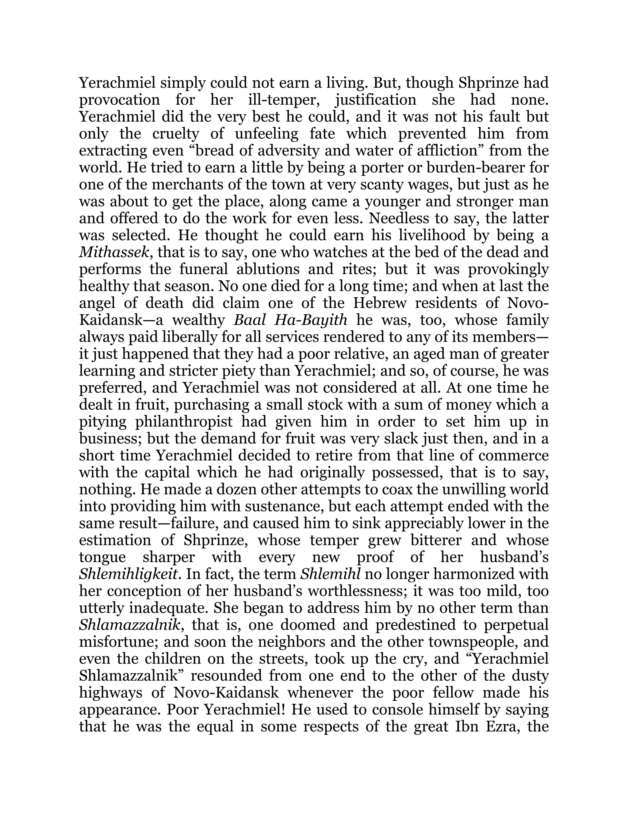 Yerachmiel simply could not earn a living. But, though Shprinze had
provocation for her ill-temper, justification she had none.
Yerachmiel did the very best he could, and it was not his fault but
only the cruelty of unfeeling fate which prevented him from
extracting even “bread of adversity and water of affliction” from the
world. He tried to earn a little by being a porter or burden-bearer for
one of the merchants of the town at very scanty wages, but just as he
was about to get the place, along came a younger and stronger man
and offered to do the work for even less. Needless to say, the latter
was selected. He thought he could earn his livelihood by being a
Mithassek, that is to say, one who watches at the bed of the dead and
performs the funeral ablutions and rites; but it was provokingly
healthy that season. No one died for a long time; and when at last the
angel of death did claim one of the Hebrew residents of Novo-
Kaidansk—a wealthy Baal Ha-Bayith he was, too, whose family
always paid liberally for all services rendered to any of its members—
it just happened that they had a poor relative, an aged man of greater
learning and stricter piety than Yerachmiel; and so, of course, he was
preferred, and Yerachmiel was not considered at all. At one time he
dealt in fruit, purchasing a small stock with a sum of money which a
pitying philanthropist had given him in order to set him up in
business; but the demand for fruit was very slack just then, and in a
short time Yerachmiel decided to retire from that line of commerce
with the capital which he had originally possessed, that is to say,
nothing. He made a dozen other attempts to coax the unwilling world
into providing him with sustenance, but each attempt ended with the
same result—failure, and caused him to sink appreciably lower in the
estimation of Shprinze, whose temper grew bitterer and whose
tongue sharper with every new proof of her husband’s
Shlemihligkeit. In fact, the term Shlemihl no longer harmonized with
her conception of her husband’s worthlessness; it was too mild, too
utterly inadequate. She began to address him by no other term than
Shlamazzalnik, that is, one doomed and predestined to perpetual
misfortune; and soon the neighbors and the other townspeople, and
even the children on the streets, took up the cry, and “Yerachmiel
Shlamazzalnik” resounded from one end to the other of the dusty
highways of Novo-Kaidansk whenever the poor fellow made his
appearance. Poor Yerachmiel! He used to console himself by saying
that he was the equal in some respects of the great Ibn Ezra, the
 