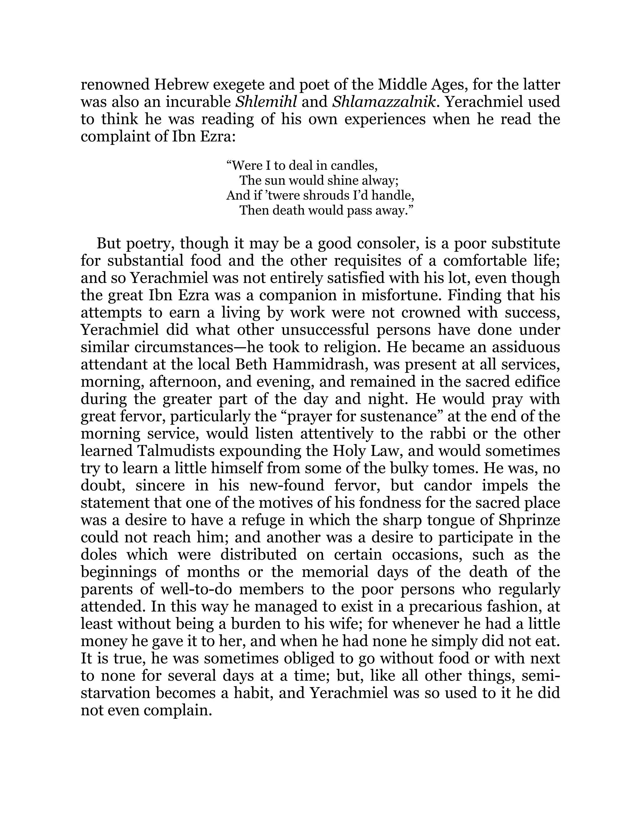 renowned Hebrew exegete and poet of the Middle Ages, for the latter
was also an incurable Shlemihl and Shlamazzalnik. Yerachmiel used
to think he was reading of his own experiences when he read the
complaint of Ibn Ezra:
“Were I to deal in candles,
The sun would shine alway;
And if ’twere shrouds I’d handle,
Then death would pass away.”
But poetry, though it may be a good consoler, is a poor substitute
for substantial food and the other requisites of a comfortable life;
and so Yerachmiel was not entirely satisfied with his lot, even though
the great Ibn Ezra was a companion in misfortune. Finding that his
attempts to earn a living by work were not crowned with success,
Yerachmiel did what other unsuccessful persons have done under
similar circumstances—he took to religion. He became an assiduous
attendant at the local Beth Hammidrash, was present at all services,
morning, afternoon, and evening, and remained in the sacred edifice
during the greater part of the day and night. He would pray with
great fervor, particularly the “prayer for sustenance” at the end of the
morning service, would listen attentively to the rabbi or the other
learned Talmudists expounding the Holy Law, and would sometimes
try to learn a little himself from some of the bulky tomes. He was, no
doubt, sincere in his new-found fervor, but candor impels the
statement that one of the motives of his fondness for the sacred place
was a desire to have a refuge in which the sharp tongue of Shprinze
could not reach him; and another was a desire to participate in the
doles which were distributed on certain occasions, such as the
beginnings of months or the memorial days of the death of the
parents of well-to-do members to the poor persons who regularly
attended. In this way he managed to exist in a precarious fashion, at
least without being a burden to his wife; for whenever he had a little
money he gave it to her, and when he had none he simply did not eat.
It is true, he was sometimes obliged to go without food or with next
to none for several days at a time; but, like all other things, semi-
starvation becomes a habit, and Yerachmiel was so used to it he did
not even complain.
 