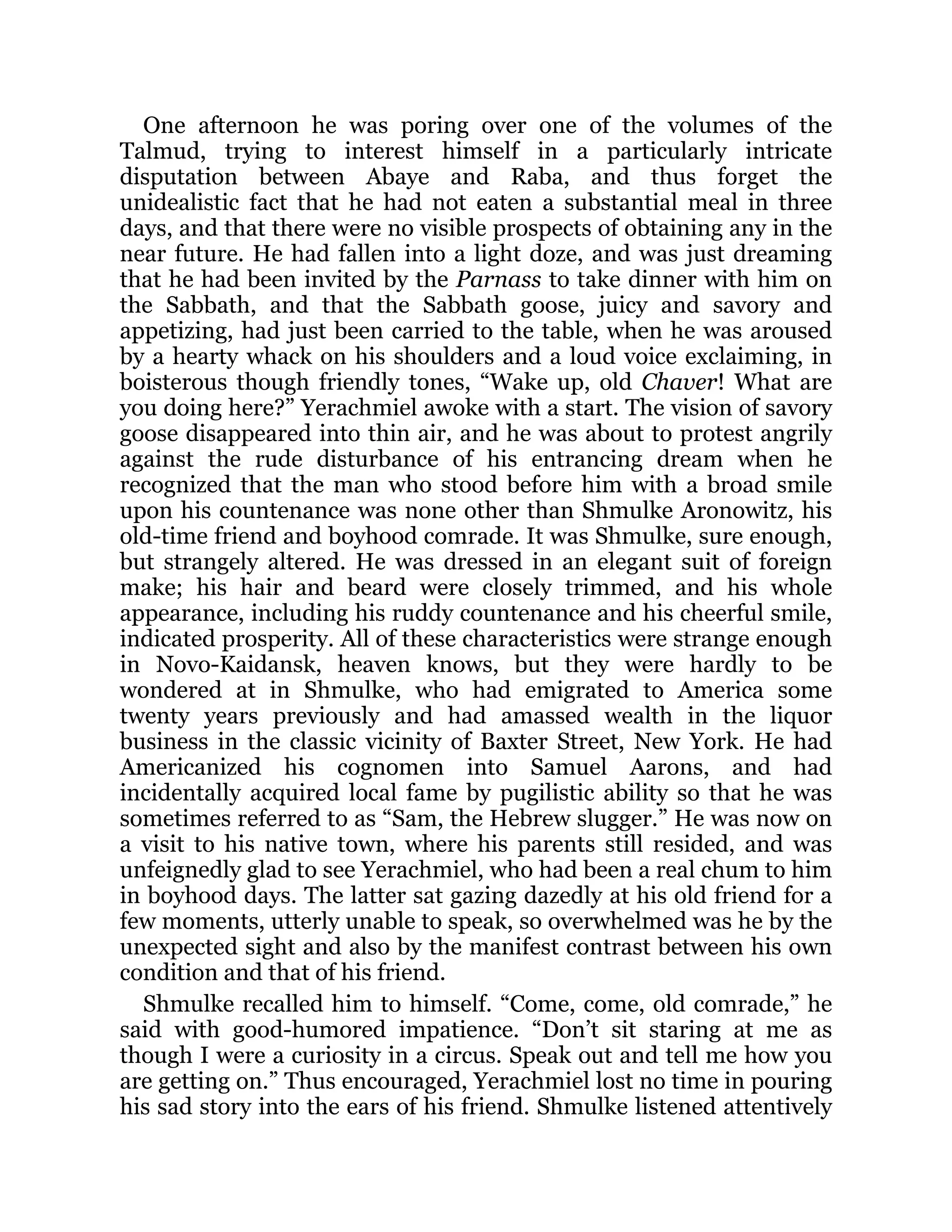 One afternoon he was poring over one of the volumes of the
Talmud, trying to interest himself in a particularly intricate
disputation between Abaye and Raba, and thus forget the
unidealistic fact that he had not eaten a substantial meal in three
days, and that there were no visible prospects of obtaining any in the
near future. He had fallen into a light doze, and was just dreaming
that he had been invited by the Parnass to take dinner with him on
the Sabbath, and that the Sabbath goose, juicy and savory and
appetizing, had just been carried to the table, when he was aroused
by a hearty whack on his shoulders and a loud voice exclaiming, in
boisterous though friendly tones, “Wake up, old Chaver! What are
you doing here?” Yerachmiel awoke with a start. The vision of savory
goose disappeared into thin air, and he was about to protest angrily
against the rude disturbance of his entrancing dream when he
recognized that the man who stood before him with a broad smile
upon his countenance was none other than Shmulke Aronowitz, his
old-time friend and boyhood comrade. It was Shmulke, sure enough,
but strangely altered. He was dressed in an elegant suit of foreign
make; his hair and beard were closely trimmed, and his whole
appearance, including his ruddy countenance and his cheerful smile,
indicated prosperity. All of these characteristics were strange enough
in Novo-Kaidansk, heaven knows, but they were hardly to be
wondered at in Shmulke, who had emigrated to America some
twenty years previously and had amassed wealth in the liquor
business in the classic vicinity of Baxter Street, New York. He had
Americanized his cognomen into Samuel Aarons, and had
incidentally acquired local fame by pugilistic ability so that he was
sometimes referred to as “Sam, the Hebrew slugger.” He was now on
a visit to his native town, where his parents still resided, and was
unfeignedly glad to see Yerachmiel, who had been a real chum to him
in boyhood days. The latter sat gazing dazedly at his old friend for a
few moments, utterly unable to speak, so overwhelmed was he by the
unexpected sight and also by the manifest contrast between his own
condition and that of his friend.
Shmulke recalled him to himself. “Come, come, old comrade,” he
said with good-humored impatience. “Don’t sit staring at me as
though I were a curiosity in a circus. Speak out and tell me how you
are getting on.” Thus encouraged, Yerachmiel lost no time in pouring
his sad story into the ears of his friend. Shmulke listened attentively
 
