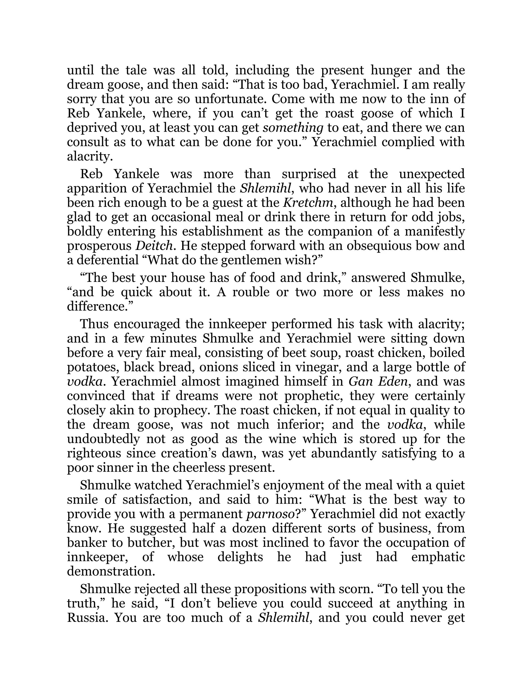 until the tale was all told, including the present hunger and the
dream goose, and then said: “That is too bad, Yerachmiel. I am really
sorry that you are so unfortunate. Come with me now to the inn of
Reb Yankele, where, if you can’t get the roast goose of which I
deprived you, at least you can get something to eat, and there we can
consult as to what can be done for you.” Yerachmiel complied with
alacrity.
Reb Yankele was more than surprised at the unexpected
apparition of Yerachmiel the Shlemihl, who had never in all his life
been rich enough to be a guest at the Kretchm, although he had been
glad to get an occasional meal or drink there in return for odd jobs,
boldly entering his establishment as the companion of a manifestly
prosperous Deitch. He stepped forward with an obsequious bow and
a deferential “What do the gentlemen wish?”
“The best your house has of food and drink,” answered Shmulke,
“and be quick about it. A rouble or two more or less makes no
difference.”
Thus encouraged the innkeeper performed his task with alacrity;
and in a few minutes Shmulke and Yerachmiel were sitting down
before a very fair meal, consisting of beet soup, roast chicken, boiled
potatoes, black bread, onions sliced in vinegar, and a large bottle of
vodka. Yerachmiel almost imagined himself in Gan Eden, and was
convinced that if dreams were not prophetic, they were certainly
closely akin to prophecy. The roast chicken, if not equal in quality to
the dream goose, was not much inferior; and the vodka, while
undoubtedly not as good as the wine which is stored up for the
righteous since creation’s dawn, was yet abundantly satisfying to a
poor sinner in the cheerless present.
Shmulke watched Yerachmiel’s enjoyment of the meal with a quiet
smile of satisfaction, and said to him: “What is the best way to
provide you with a permanent parnoso?” Yerachmiel did not exactly
know. He suggested half a dozen different sorts of business, from
banker to butcher, but was most inclined to favor the occupation of
innkeeper, of whose delights he had just had emphatic
demonstration.
Shmulke rejected all these propositions with scorn. “To tell you the
truth,” he said, “I don’t believe you could succeed at anything in
Russia. You are too much of a Shlemihl, and you could never get
 