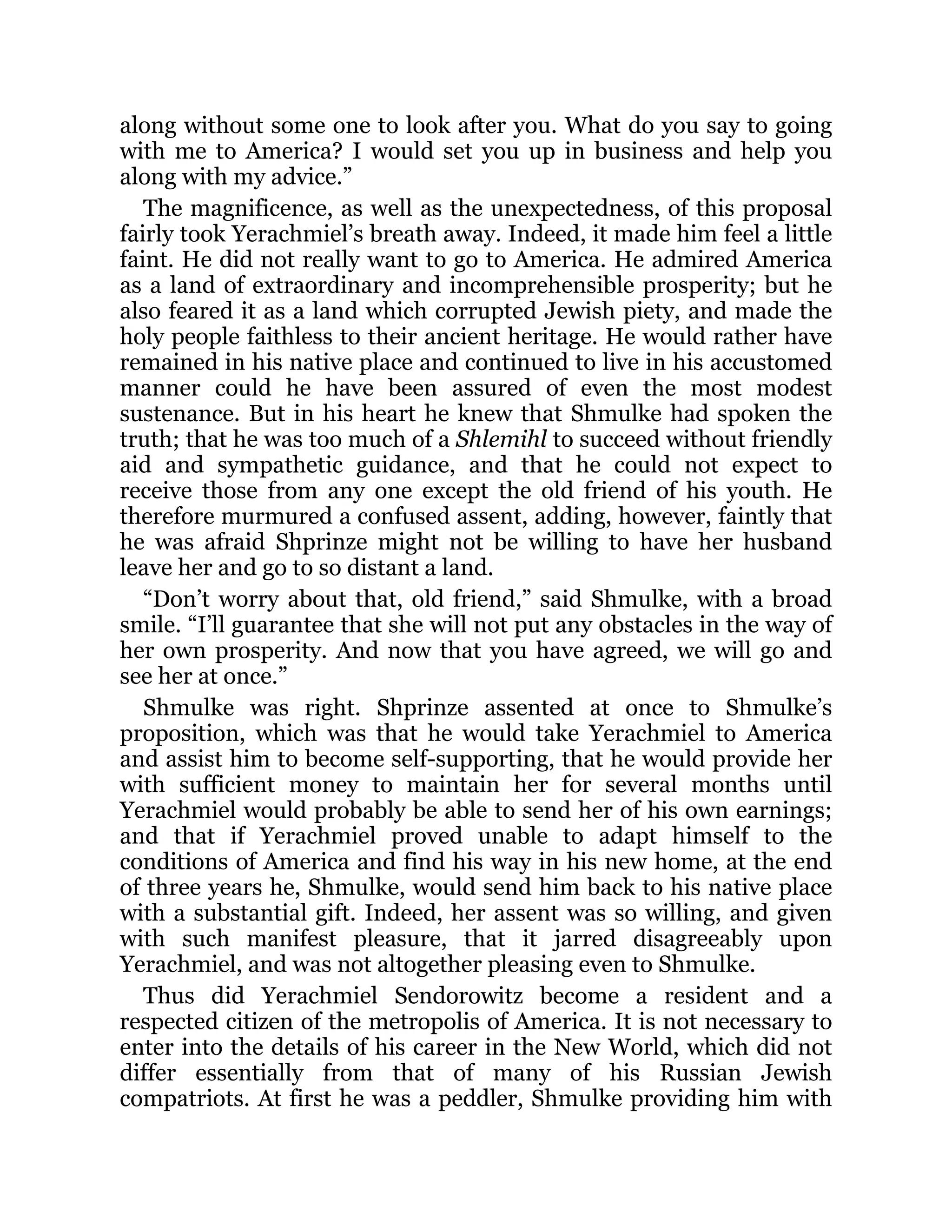 along without some one to look after you. What do you say to going
with me to America? I would set you up in business and help you
along with my advice.”
The magnificence, as well as the unexpectedness, of this proposal
fairly took Yerachmiel’s breath away. Indeed, it made him feel a little
faint. He did not really want to go to America. He admired America
as a land of extraordinary and incomprehensible prosperity; but he
also feared it as a land which corrupted Jewish piety, and made the
holy people faithless to their ancient heritage. He would rather have
remained in his native place and continued to live in his accustomed
manner could he have been assured of even the most modest
sustenance. But in his heart he knew that Shmulke had spoken the
truth; that he was too much of a Shlemihl to succeed without friendly
aid and sympathetic guidance, and that he could not expect to
receive those from any one except the old friend of his youth. He
therefore murmured a confused assent, adding, however, faintly that
he was afraid Shprinze might not be willing to have her husband
leave her and go to so distant a land.
“Don’t worry about that, old friend,” said Shmulke, with a broad
smile. “I’ll guarantee that she will not put any obstacles in the way of
her own prosperity. And now that you have agreed, we will go and
see her at once.”
Shmulke was right. Shprinze assented at once to Shmulke’s
proposition, which was that he would take Yerachmiel to America
and assist him to become self-supporting, that he would provide her
with sufficient money to maintain her for several months until
Yerachmiel would probably be able to send her of his own earnings;
and that if Yerachmiel proved unable to adapt himself to the
conditions of America and find his way in his new home, at the end
of three years he, Shmulke, would send him back to his native place
with a substantial gift. Indeed, her assent was so willing, and given
with such manifest pleasure, that it jarred disagreeably upon
Yerachmiel, and was not altogether pleasing even to Shmulke.
Thus did Yerachmiel Sendorowitz become a resident and a
respected citizen of the metropolis of America. It is not necessary to
enter into the details of his career in the New World, which did not
differ essentially from that of many of his Russian Jewish
compatriots. At first he was a peddler, Shmulke providing him with
 