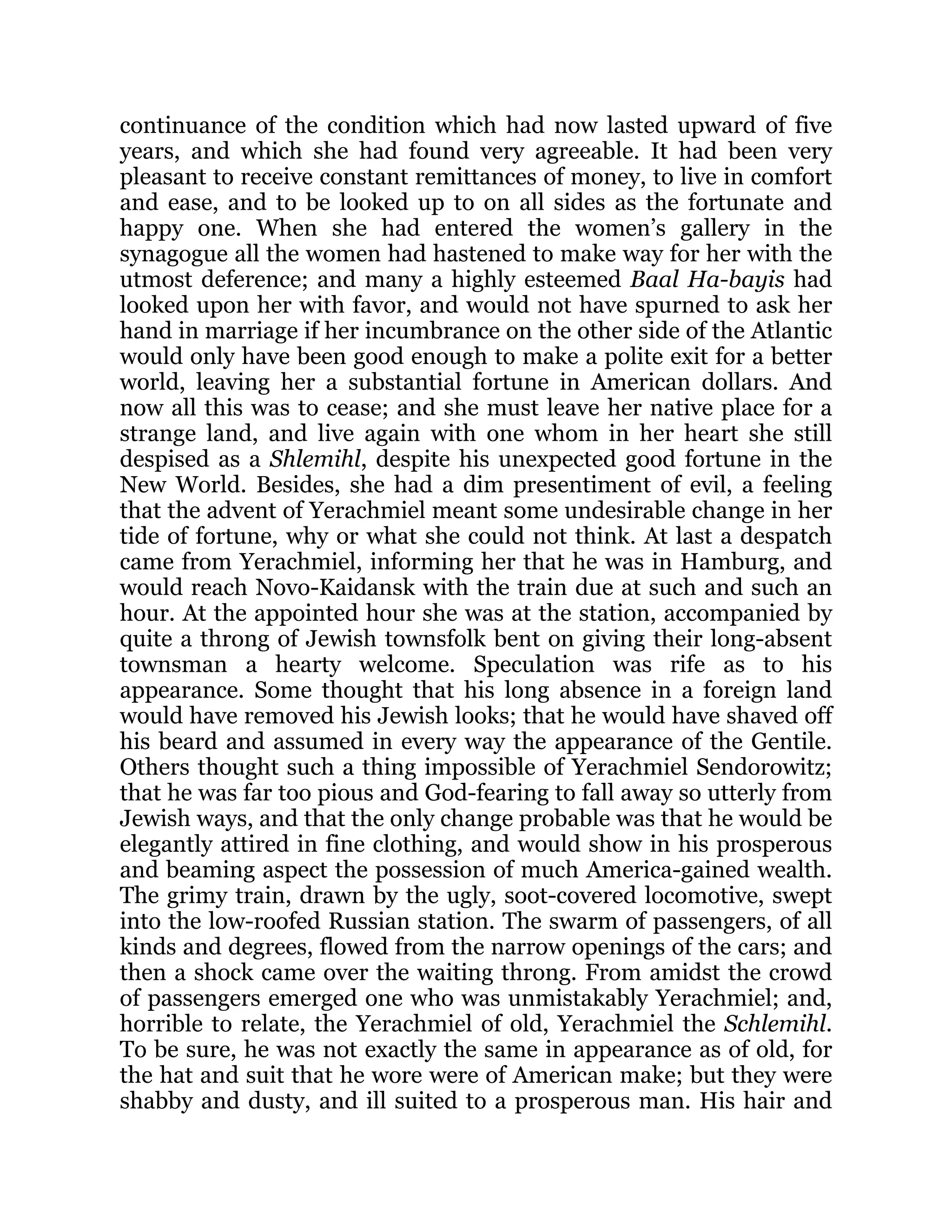 continuance of the condition which had now lasted upward of five
years, and which she had found very agreeable. It had been very
pleasant to receive constant remittances of money, to live in comfort
and ease, and to be looked up to on all sides as the fortunate and
happy one. When she had entered the women’s gallery in the
synagogue all the women had hastened to make way for her with the
utmost deference; and many a highly esteemed Baal Ha-bayis had
looked upon her with favor, and would not have spurned to ask her
hand in marriage if her incumbrance on the other side of the Atlantic
would only have been good enough to make a polite exit for a better
world, leaving her a substantial fortune in American dollars. And
now all this was to cease; and she must leave her native place for a
strange land, and live again with one whom in her heart she still
despised as a Shlemihl, despite his unexpected good fortune in the
New World. Besides, she had a dim presentiment of evil, a feeling
that the advent of Yerachmiel meant some undesirable change in her
tide of fortune, why or what she could not think. At last a despatch
came from Yerachmiel, informing her that he was in Hamburg, and
would reach Novo-Kaidansk with the train due at such and such an
hour. At the appointed hour she was at the station, accompanied by
quite a throng of Jewish townsfolk bent on giving their long-absent
townsman a hearty welcome. Speculation was rife as to his
appearance. Some thought that his long absence in a foreign land
would have removed his Jewish looks; that he would have shaved off
his beard and assumed in every way the appearance of the Gentile.
Others thought such a thing impossible of Yerachmiel Sendorowitz;
that he was far too pious and God-fearing to fall away so utterly from
Jewish ways, and that the only change probable was that he would be
elegantly attired in fine clothing, and would show in his prosperous
and beaming aspect the possession of much America-gained wealth.
The grimy train, drawn by the ugly, soot-covered locomotive, swept
into the low-roofed Russian station. The swarm of passengers, of all
kinds and degrees, flowed from the narrow openings of the cars; and
then a shock came over the waiting throng. From amidst the crowd
of passengers emerged one who was unmistakably Yerachmiel; and,
horrible to relate, the Yerachmiel of old, Yerachmiel the Schlemihl.
To be sure, he was not exactly the same in appearance as of old, for
the hat and suit that he wore were of American make; but they were
shabby and dusty, and ill suited to a prosperous man. His hair and
 