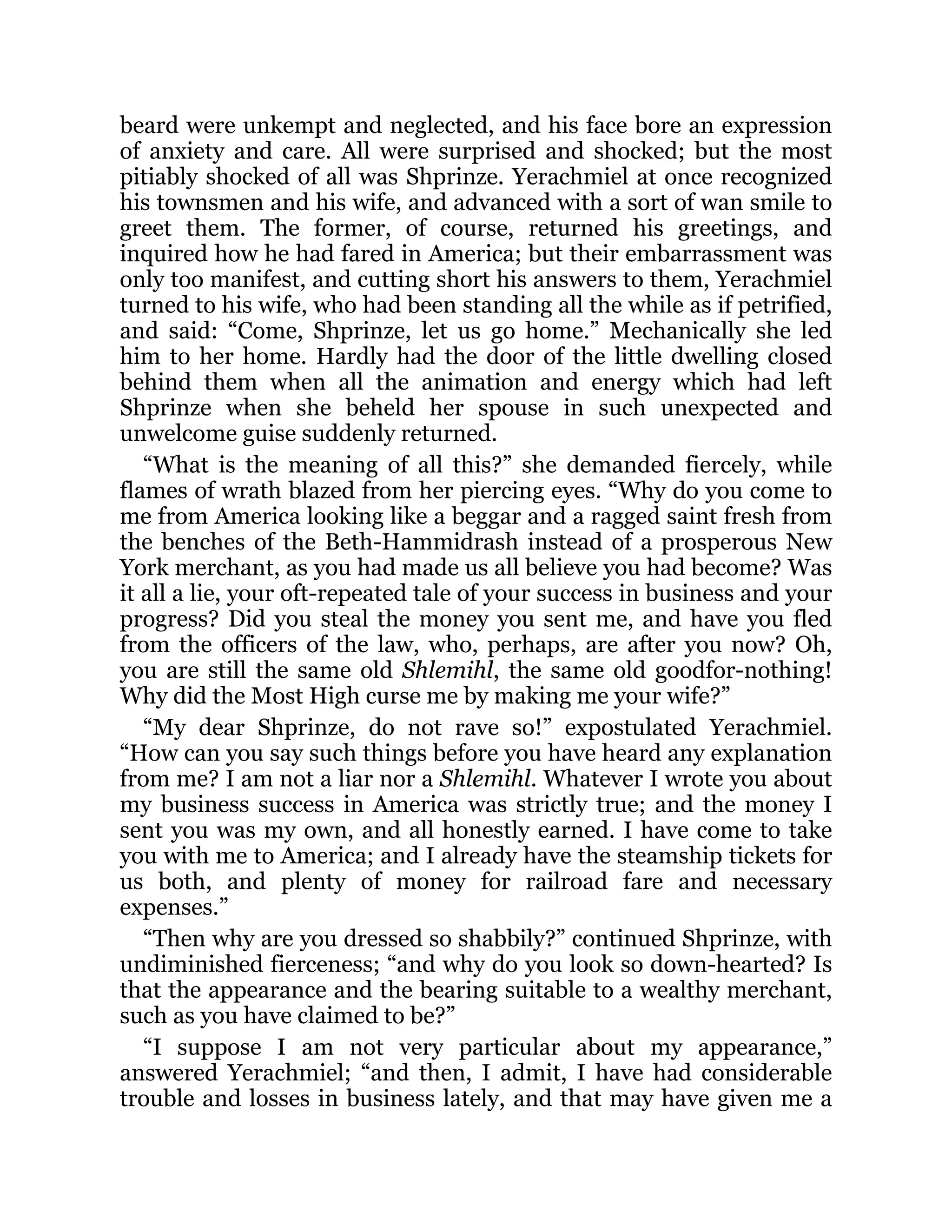 beard were unkempt and neglected, and his face bore an expression
of anxiety and care. All were surprised and shocked; but the most
pitiably shocked of all was Shprinze. Yerachmiel at once recognized
his townsmen and his wife, and advanced with a sort of wan smile to
greet them. The former, of course, returned his greetings, and
inquired how he had fared in America; but their embarrassment was
only too manifest, and cutting short his answers to them, Yerachmiel
turned to his wife, who had been standing all the while as if petrified,
and said: “Come, Shprinze, let us go home.” Mechanically she led
him to her home. Hardly had the door of the little dwelling closed
behind them when all the animation and energy which had left
Shprinze when she beheld her spouse in such unexpected and
unwelcome guise suddenly returned.
“What is the meaning of all this?” she demanded fiercely, while
flames of wrath blazed from her piercing eyes. “Why do you come to
me from America looking like a beggar and a ragged saint fresh from
the benches of the Beth-Hammidrash instead of a prosperous New
York merchant, as you had made us all believe you had become? Was
it all a lie, your oft-repeated tale of your success in business and your
progress? Did you steal the money you sent me, and have you fled
from the officers of the law, who, perhaps, are after you now? Oh,
you are still the same old Shlemihl, the same old goodfor-nothing!
Why did the Most High curse me by making me your wife?”
“My dear Shprinze, do not rave so!” expostulated Yerachmiel.
“How can you say such things before you have heard any explanation
from me? I am not a liar nor a Shlemihl. Whatever I wrote you about
my business success in America was strictly true; and the money I
sent you was my own, and all honestly earned. I have come to take
you with me to America; and I already have the steamship tickets for
us both, and plenty of money for railroad fare and necessary
expenses.”
“Then why are you dressed so shabbily?” continued Shprinze, with
undiminished fierceness; “and why do you look so down-hearted? Is
that the appearance and the bearing suitable to a wealthy merchant,
such as you have claimed to be?”
“I suppose I am not very particular about my appearance,”
answered Yerachmiel; “and then, I admit, I have had considerable
trouble and losses in business lately, and that may have given me a
 