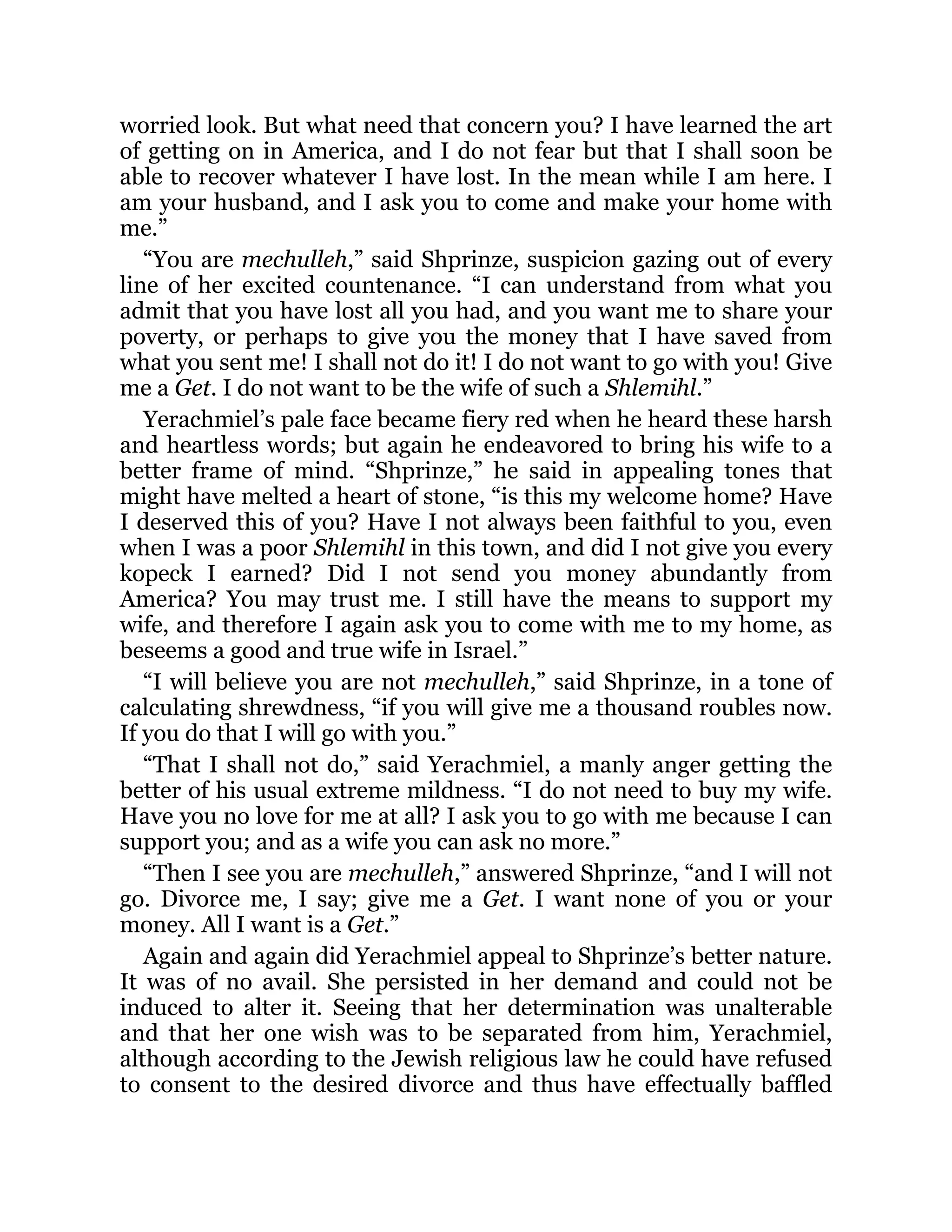 worried look. But what need that concern you? I have learned the art
of getting on in America, and I do not fear but that I shall soon be
able to recover whatever I have lost. In the mean while I am here. I
am your husband, and I ask you to come and make your home with
me.”
“You are mechulleh,” said Shprinze, suspicion gazing out of every
line of her excited countenance. “I can understand from what you
admit that you have lost all you had, and you want me to share your
poverty, or perhaps to give you the money that I have saved from
what you sent me! I shall not do it! I do not want to go with you! Give
me a Get. I do not want to be the wife of such a Shlemihl.”
Yerachmiel’s pale face became fiery red when he heard these harsh
and heartless words; but again he endeavored to bring his wife to a
better frame of mind. “Shprinze,” he said in appealing tones that
might have melted a heart of stone, “is this my welcome home? Have
I deserved this of you? Have I not always been faithful to you, even
when I was a poor Shlemihl in this town, and did I not give you every
kopeck I earned? Did I not send you money abundantly from
America? You may trust me. I still have the means to support my
wife, and therefore I again ask you to come with me to my home, as
beseems a good and true wife in Israel.”
“I will believe you are not mechulleh,” said Shprinze, in a tone of
calculating shrewdness, “if you will give me a thousand roubles now.
If you do that I will go with you.”
“That I shall not do,” said Yerachmiel, a manly anger getting the
better of his usual extreme mildness. “I do not need to buy my wife.
Have you no love for me at all? I ask you to go with me because I can
support you; and as a wife you can ask no more.”
“Then I see you are mechulleh,” answered Shprinze, “and I will not
go. Divorce me, I say; give me a Get. I want none of you or your
money. All I want is a Get.”
Again and again did Yerachmiel appeal to Shprinze’s better nature.
It was of no avail. She persisted in her demand and could not be
induced to alter it. Seeing that her determination was unalterable
and that her one wish was to be separated from him, Yerachmiel,
although according to the Jewish religious law he could have refused
to consent to the desired divorce and thus have effectually baffled
 