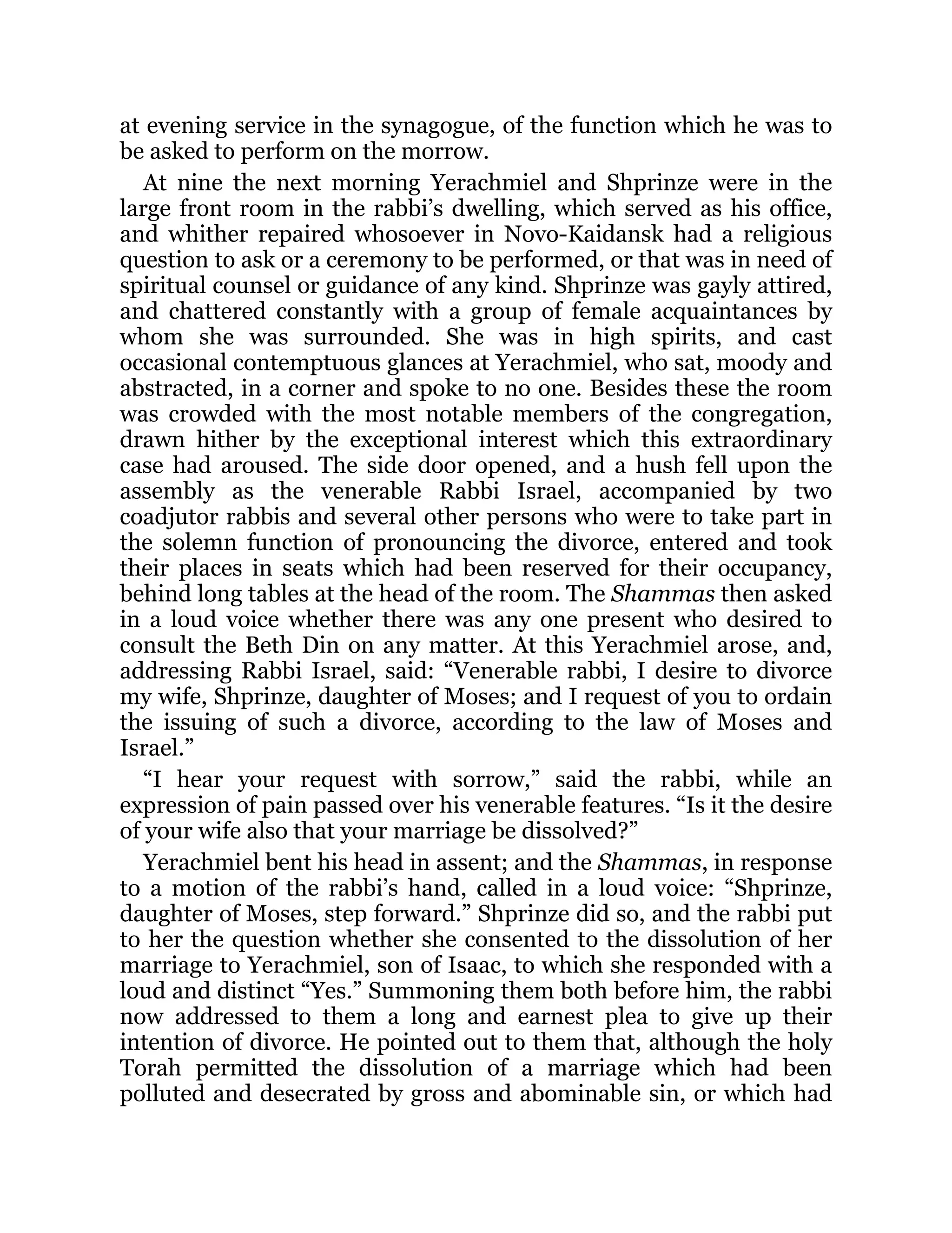 at evening service in the synagogue, of the function which he was to
be asked to perform on the morrow.
At nine the next morning Yerachmiel and Shprinze were in the
large front room in the rabbi’s dwelling, which served as his office,
and whither repaired whosoever in Novo-Kaidansk had a religious
question to ask or a ceremony to be performed, or that was in need of
spiritual counsel or guidance of any kind. Shprinze was gayly attired,
and chattered constantly with a group of female acquaintances by
whom she was surrounded. She was in high spirits, and cast
occasional contemptuous glances at Yerachmiel, who sat, moody and
abstracted, in a corner and spoke to no one. Besides these the room
was crowded with the most notable members of the congregation,
drawn hither by the exceptional interest which this extraordinary
case had aroused. The side door opened, and a hush fell upon the
assembly as the venerable Rabbi Israel, accompanied by two
coadjutor rabbis and several other persons who were to take part in
the solemn function of pronouncing the divorce, entered and took
their places in seats which had been reserved for their occupancy,
behind long tables at the head of the room. The Shammas then asked
in a loud voice whether there was any one present who desired to
consult the Beth Din on any matter. At this Yerachmiel arose, and,
addressing Rabbi Israel, said: “Venerable rabbi, I desire to divorce
my wife, Shprinze, daughter of Moses; and I request of you to ordain
the issuing of such a divorce, according to the law of Moses and
Israel.”
“I hear your request with sorrow,” said the rabbi, while an
expression of pain passed over his venerable features. “Is it the desire
of your wife also that your marriage be dissolved?”
Yerachmiel bent his head in assent; and the Shammas, in response
to a motion of the rabbi’s hand, called in a loud voice: “Shprinze,
daughter of Moses, step forward.” Shprinze did so, and the rabbi put
to her the question whether she consented to the dissolution of her
marriage to Yerachmiel, son of Isaac, to which she responded with a
loud and distinct “Yes.” Summoning them both before him, the rabbi
now addressed to them a long and earnest plea to give up their
intention of divorce. He pointed out to them that, although the holy
Torah permitted the dissolution of a marriage which had been
polluted and desecrated by gross and abominable sin, or which had
 