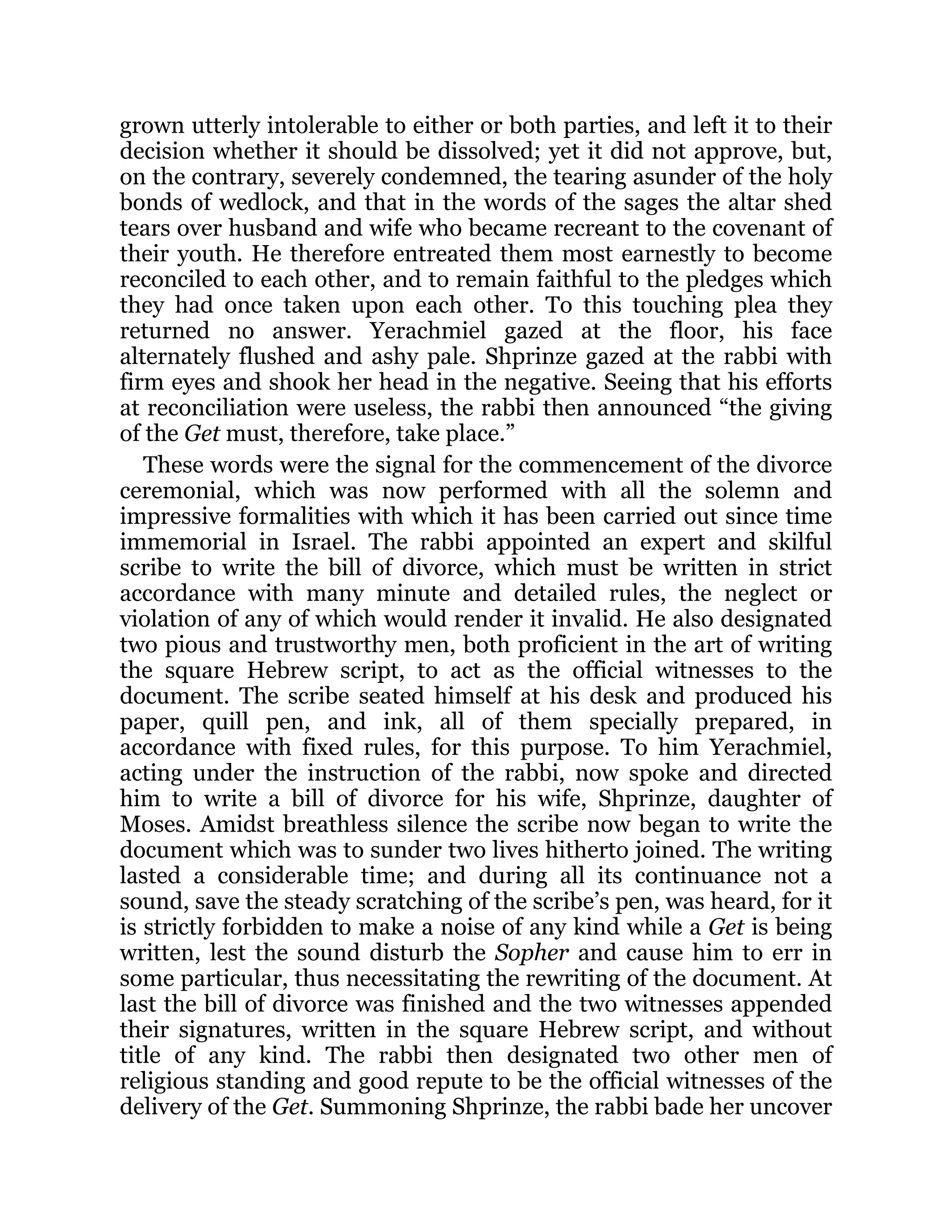 grown utterly intolerable to either or both parties, and left it to their
decision whether it should be dissolved; yet it did not approve, but,
on the contrary, severely condemned, the tearing asunder of the holy
bonds of wedlock, and that in the words of the sages the altar shed
tears over husband and wife who became recreant to the covenant of
their youth. He therefore entreated them most earnestly to become
reconciled to each other, and to remain faithful to the pledges which
they had once taken upon each other. To this touching plea they
returned no answer. Yerachmiel gazed at the floor, his face
alternately flushed and ashy pale. Shprinze gazed at the rabbi with
firm eyes and shook her head in the negative. Seeing that his efforts
at reconciliation were useless, the rabbi then announced “the giving
of the Get must, therefore, take place.”
These words were the signal for the commencement of the divorce
ceremonial, which was now performed with all the solemn and
impressive formalities with which it has been carried out since time
immemorial in Israel. The rabbi appointed an expert and skilful
scribe to write the bill of divorce, which must be written in strict
accordance with many minute and detailed rules, the neglect or
violation of any of which would render it invalid. He also designated
two pious and trustworthy men, both proficient in the art of writing
the square Hebrew script, to act as the official witnesses to the
document. The scribe seated himself at his desk and produced his
paper, quill pen, and ink, all of them specially prepared, in
accordance with fixed rules, for this purpose. To him Yerachmiel,
acting under the instruction of the rabbi, now spoke and directed
him to write a bill of divorce for his wife, Shprinze, daughter of
Moses. Amidst breathless silence the scribe now began to write the
document which was to sunder two lives hitherto joined. The writing
lasted a considerable time; and during all its continuance not a
sound, save the steady scratching of the scribe’s pen, was heard, for it
is strictly forbidden to make a noise of any kind while a Get is being
written, lest the sound disturb the Sopher and cause him to err in
some particular, thus necessitating the rewriting of the document. At
last the bill of divorce was finished and the two witnesses appended
their signatures, written in the square Hebrew script, and without
title of any kind. The rabbi then designated two other men of
religious standing and good repute to be the official witnesses of the
delivery of the Get. Summoning Shprinze, the rabbi bade her uncover
 
