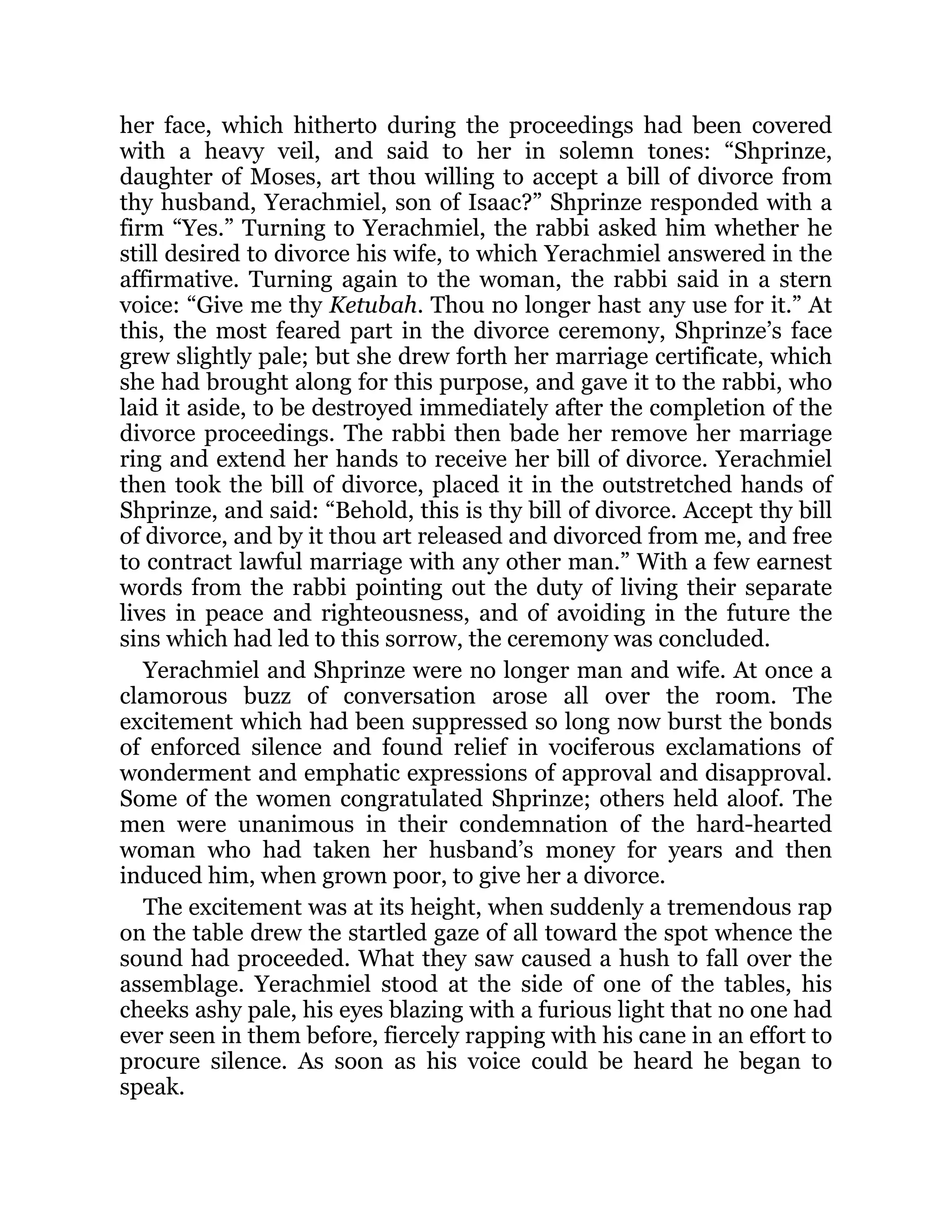 her face, which hitherto during the proceedings had been covered
with a heavy veil, and said to her in solemn tones: “Shprinze,
daughter of Moses, art thou willing to accept a bill of divorce from
thy husband, Yerachmiel, son of Isaac?” Shprinze responded with a
firm “Yes.” Turning to Yerachmiel, the rabbi asked him whether he
still desired to divorce his wife, to which Yerachmiel answered in the
affirmative. Turning again to the woman, the rabbi said in a stern
voice: “Give me thy Ketubah. Thou no longer hast any use for it.” At
this, the most feared part in the divorce ceremony, Shprinze’s face
grew slightly pale; but she drew forth her marriage certificate, which
she had brought along for this purpose, and gave it to the rabbi, who
laid it aside, to be destroyed immediately after the completion of the
divorce proceedings. The rabbi then bade her remove her marriage
ring and extend her hands to receive her bill of divorce. Yerachmiel
then took the bill of divorce, placed it in the outstretched hands of
Shprinze, and said: “Behold, this is thy bill of divorce. Accept thy bill
of divorce, and by it thou art released and divorced from me, and free
to contract lawful marriage with any other man.” With a few earnest
words from the rabbi pointing out the duty of living their separate
lives in peace and righteousness, and of avoiding in the future the
sins which had led to this sorrow, the ceremony was concluded.
Yerachmiel and Shprinze were no longer man and wife. At once a
clamorous buzz of conversation arose all over the room. The
excitement which had been suppressed so long now burst the bonds
of enforced silence and found relief in vociferous exclamations of
wonderment and emphatic expressions of approval and disapproval.
Some of the women congratulated Shprinze; others held aloof. The
men were unanimous in their condemnation of the hard-hearted
woman who had taken her husband’s money for years and then
induced him, when grown poor, to give her a divorce.
The excitement was at its height, when suddenly a tremendous rap
on the table drew the startled gaze of all toward the spot whence the
sound had proceeded. What they saw caused a hush to fall over the
assemblage. Yerachmiel stood at the side of one of the tables, his
cheeks ashy pale, his eyes blazing with a furious light that no one had
ever seen in them before, fiercely rapping with his cane in an effort to
procure silence. As soon as his voice could be heard he began to
speak.
 