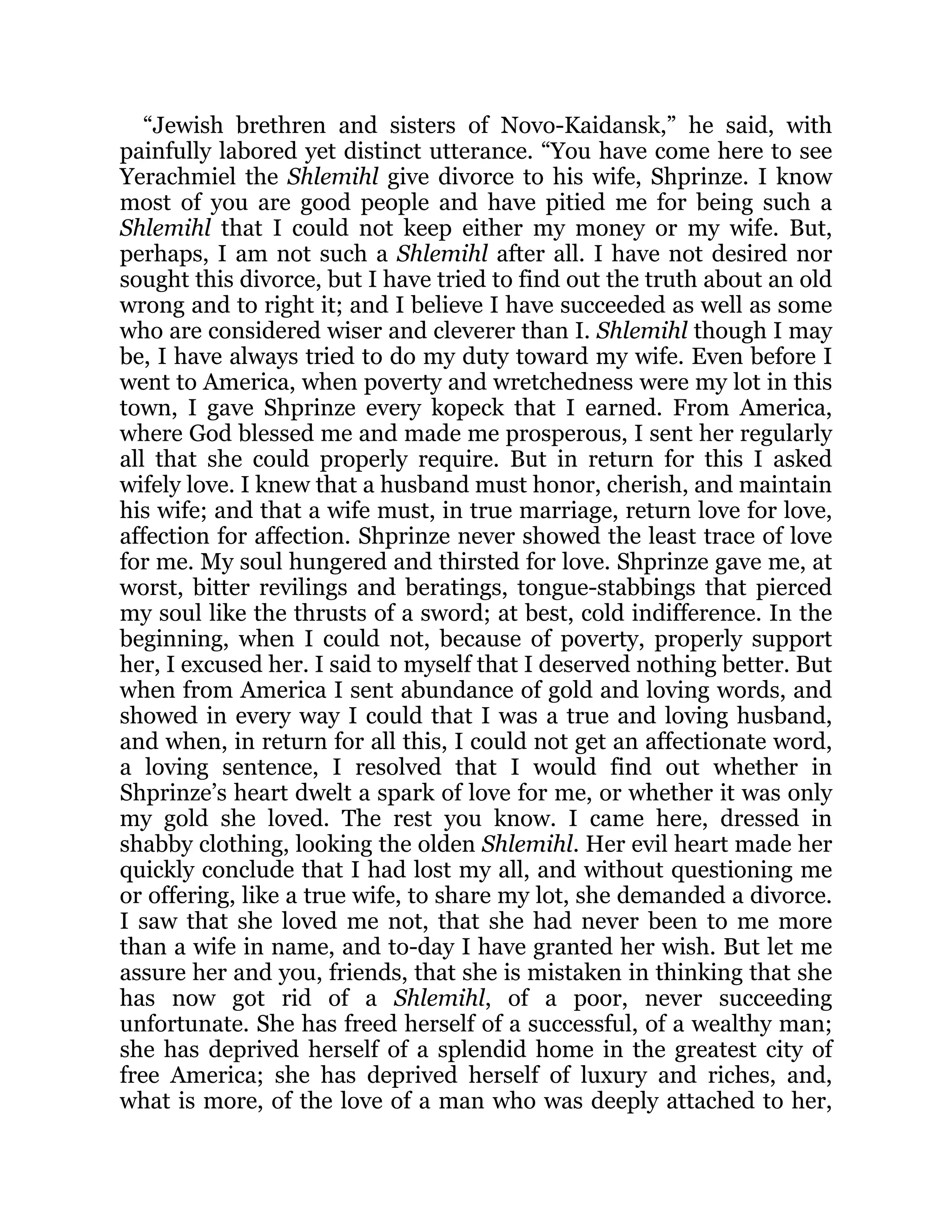“Jewish brethren and sisters of Novo-Kaidansk,” he said, with
painfully labored yet distinct utterance. “You have come here to see
Yerachmiel the Shlemihl give divorce to his wife, Shprinze. I know
most of you are good people and have pitied me for being such a
Shlemihl that I could not keep either my money or my wife. But,
perhaps, I am not such a Shlemihl after all. I have not desired nor
sought this divorce, but I have tried to find out the truth about an old
wrong and to right it; and I believe I have succeeded as well as some
who are considered wiser and cleverer than I. Shlemihl though I may
be, I have always tried to do my duty toward my wife. Even before I
went to America, when poverty and wretchedness were my lot in this
town, I gave Shprinze every kopeck that I earned. From America,
where God blessed me and made me prosperous, I sent her regularly
all that she could properly require. But in return for this I asked
wifely love. I knew that a husband must honor, cherish, and maintain
his wife; and that a wife must, in true marriage, return love for love,
affection for affection. Shprinze never showed the least trace of love
for me. My soul hungered and thirsted for love. Shprinze gave me, at
worst, bitter revilings and beratings, tongue-stabbings that pierced
my soul like the thrusts of a sword; at best, cold indifference. In the
beginning, when I could not, because of poverty, properly support
her, I excused her. I said to myself that I deserved nothing better. But
when from America I sent abundance of gold and loving words, and
showed in every way I could that I was a true and loving husband,
and when, in return for all this, I could not get an affectionate word,
a loving sentence, I resolved that I would find out whether in
Shprinze’s heart dwelt a spark of love for me, or whether it was only
my gold she loved. The rest you know. I came here, dressed in
shabby clothing, looking the olden Shlemihl. Her evil heart made her
quickly conclude that I had lost my all, and without questioning me
or offering, like a true wife, to share my lot, she demanded a divorce.
I saw that she loved me not, that she had never been to me more
than a wife in name, and to-day I have granted her wish. But let me
assure her and you, friends, that she is mistaken in thinking that she
has now got rid of a Shlemihl, of a poor, never succeeding
unfortunate. She has freed herself of a successful, of a wealthy man;
she has deprived herself of a splendid home in the greatest city of
free America; she has deprived herself of luxury and riches, and,
what is more, of the love of a man who was deeply attached to her,
 