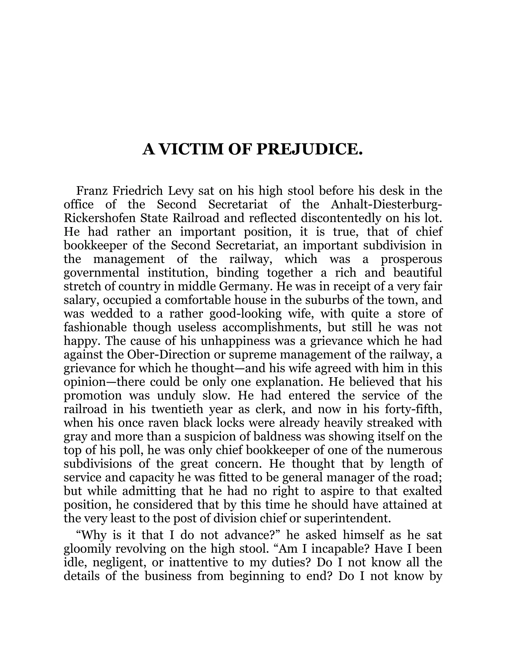 A VICTIM OF PREJUDICE.
Franz Friedrich Levy sat on his high stool before his desk in the
office of the Second Secretariat of the Anhalt-Diesterburg-
Rickershofen State Railroad and reflected discontentedly on his lot.
He had rather an important position, it is true, that of chief
bookkeeper of the Second Secretariat, an important subdivision in
the management of the railway, which was a prosperous
governmental institution, binding together a rich and beautiful
stretch of country in middle Germany. He was in receipt of a very fair
salary, occupied a comfortable house in the suburbs of the town, and
was wedded to a rather good-looking wife, with quite a store of
fashionable though useless accomplishments, but still he was not
happy. The cause of his unhappiness was a grievance which he had
against the Ober-Direction or supreme management of the railway, a
grievance for which he thought—and his wife agreed with him in this
opinion—there could be only one explanation. He believed that his
promotion was unduly slow. He had entered the service of the
railroad in his twentieth year as clerk, and now in his forty-fifth,
when his once raven black locks were already heavily streaked with
gray and more than a suspicion of baldness was showing itself on the
top of his poll, he was only chief bookkeeper of one of the numerous
subdivisions of the great concern. He thought that by length of
service and capacity he was fitted to be general manager of the road;
but while admitting that he had no right to aspire to that exalted
position, he considered that by this time he should have attained at
the very least to the post of division chief or superintendent.
“Why is it that I do not advance?” he asked himself as he sat
gloomily revolving on the high stool. “Am I incapable? Have I been
idle, negligent, or inattentive to my duties? Do I not know all the
details of the business from beginning to end? Do I not know by
 