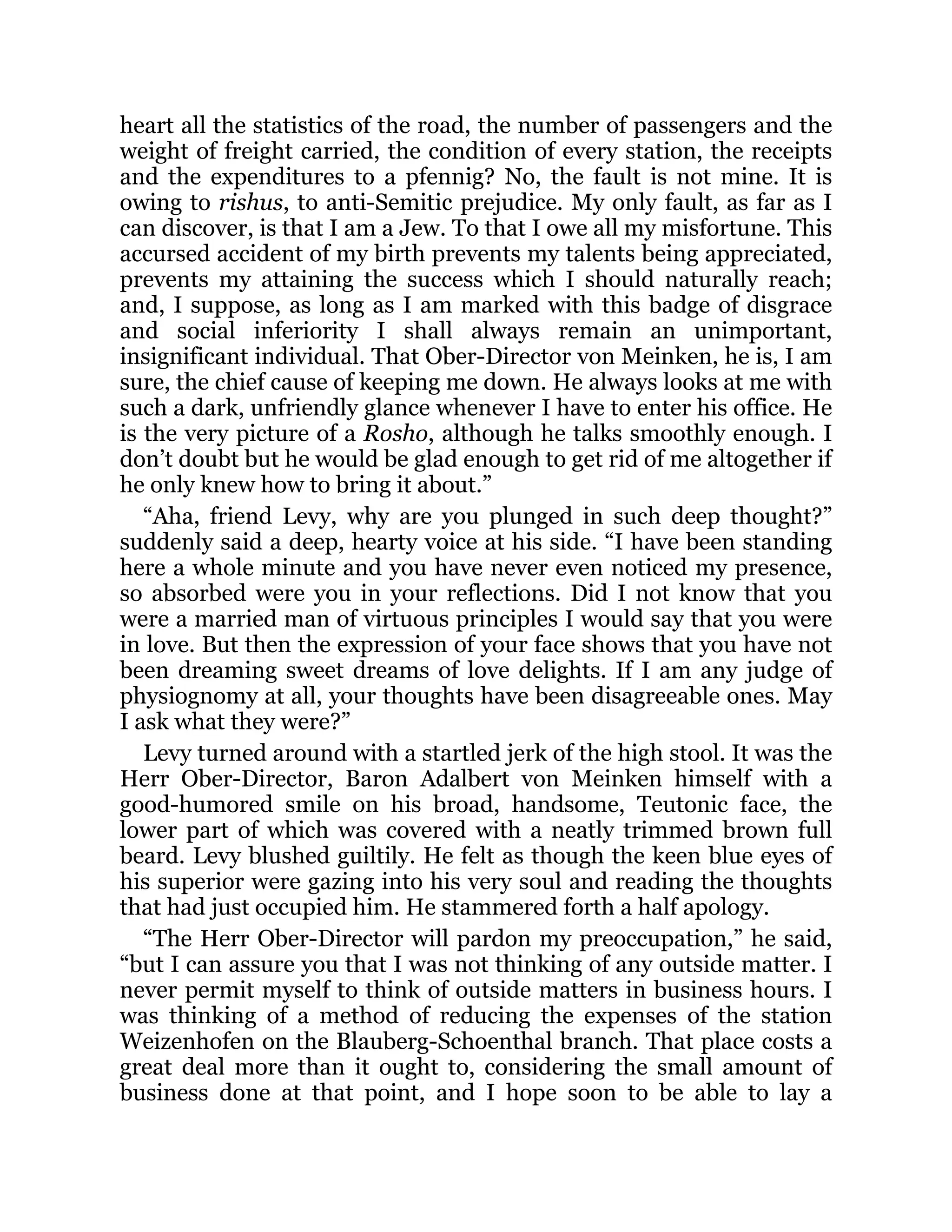 heart all the statistics of the road, the number of passengers and the
weight of freight carried, the condition of every station, the receipts
and the expenditures to a pfennig? No, the fault is not mine. It is
owing to rishus, to anti-Semitic prejudice. My only fault, as far as I
can discover, is that I am a Jew. To that I owe all my misfortune. This
accursed accident of my birth prevents my talents being appreciated,
prevents my attaining the success which I should naturally reach;
and, I suppose, as long as I am marked with this badge of disgrace
and social inferiority I shall always remain an unimportant,
insignificant individual. That Ober-Director von Meinken, he is, I am
sure, the chief cause of keeping me down. He always looks at me with
such a dark, unfriendly glance whenever I have to enter his office. He
is the very picture of a Rosho, although he talks smoothly enough. I
don’t doubt but he would be glad enough to get rid of me altogether if
he only knew how to bring it about.”
“Aha, friend Levy, why are you plunged in such deep thought?”
suddenly said a deep, hearty voice at his side. “I have been standing
here a whole minute and you have never even noticed my presence,
so absorbed were you in your reflections. Did I not know that you
were a married man of virtuous principles I would say that you were
in love. But then the expression of your face shows that you have not
been dreaming sweet dreams of love delights. If I am any judge of
physiognomy at all, your thoughts have been disagreeable ones. May
I ask what they were?”
Levy turned around with a startled jerk of the high stool. It was the
Herr Ober-Director, Baron Adalbert von Meinken himself with a
good-humored smile on his broad, handsome, Teutonic face, the
lower part of which was covered with a neatly trimmed brown full
beard. Levy blushed guiltily. He felt as though the keen blue eyes of
his superior were gazing into his very soul and reading the thoughts
that had just occupied him. He stammered forth a half apology.
“The Herr Ober-Director will pardon my preoccupation,” he said,
“but I can assure you that I was not thinking of any outside matter. I
never permit myself to think of outside matters in business hours. I
was thinking of a method of reducing the expenses of the station
Weizenhofen on the Blauberg-Schoenthal branch. That place costs a
great deal more than it ought to, considering the small amount of
business done at that point, and I hope soon to be able to lay a
 