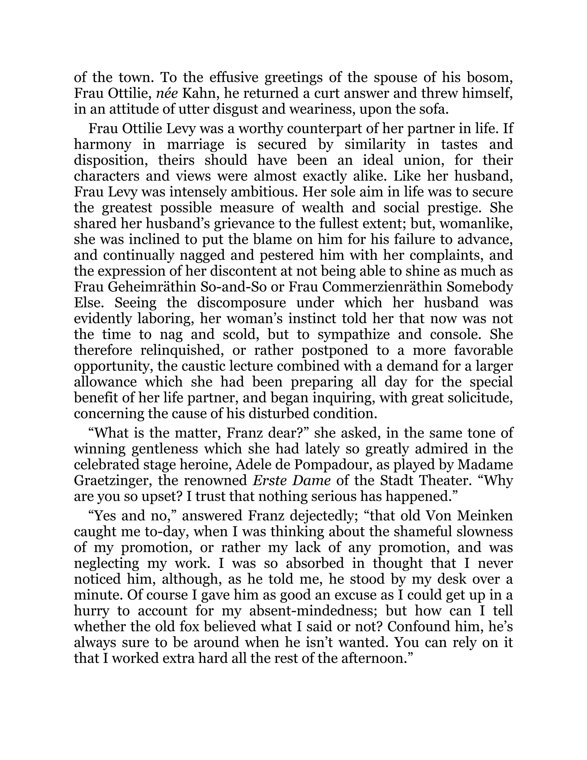 of the town. To the effusive greetings of the spouse of his bosom,
Frau Ottilie, née Kahn, he returned a curt answer and threw himself,
in an attitude of utter disgust and weariness, upon the sofa.
Frau Ottilie Levy was a worthy counterpart of her partner in life. If
harmony in marriage is secured by similarity in tastes and
disposition, theirs should have been an ideal union, for their
characters and views were almost exactly alike. Like her husband,
Frau Levy was intensely ambitious. Her sole aim in life was to secure
the greatest possible measure of wealth and social prestige. She
shared her husband’s grievance to the fullest extent; but, womanlike,
she was inclined to put the blame on him for his failure to advance,
and continually nagged and pestered him with her complaints, and
the expression of her discontent at not being able to shine as much as
Frau Geheimräthin So-and-So or Frau Commerzienräthin Somebody
Else. Seeing the discomposure under which her husband was
evidently laboring, her woman’s instinct told her that now was not
the time to nag and scold, but to sympathize and console. She
therefore relinquished, or rather postponed to a more favorable
opportunity, the caustic lecture combined with a demand for a larger
allowance which she had been preparing all day for the special
benefit of her life partner, and began inquiring, with great solicitude,
concerning the cause of his disturbed condition.
“What is the matter, Franz dear?” she asked, in the same tone of
winning gentleness which she had lately so greatly admired in the
celebrated stage heroine, Adele de Pompadour, as played by Madame
Graetzinger, the renowned Erste Dame of the Stadt Theater. “Why
are you so upset? I trust that nothing serious has happened.”
“Yes and no,” answered Franz dejectedly; “that old Von Meinken
caught me to-day, when I was thinking about the shameful slowness
of my promotion, or rather my lack of any promotion, and was
neglecting my work. I was so absorbed in thought that I never
noticed him, although, as he told me, he stood by my desk over a
minute. Of course I gave him as good an excuse as I could get up in a
hurry to account for my absent-mindedness; but how can I tell
whether the old fox believed what I said or not? Confound him, he’s
always sure to be around when he isn’t wanted. You can rely on it
that I worked extra hard all the rest of the afternoon.”
 