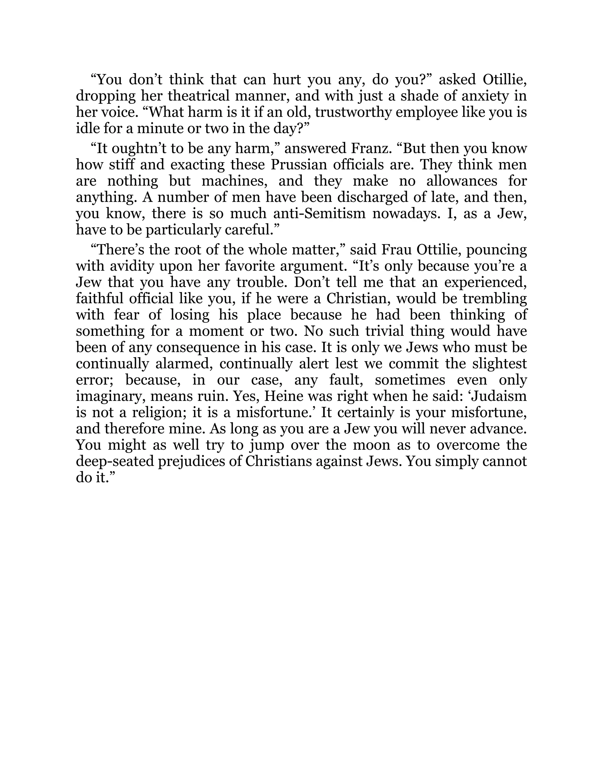“You don’t think that can hurt you any, do you?” asked Otillie,
dropping her theatrical manner, and with just a shade of anxiety in
her voice. “What harm is it if an old, trustworthy employee like you is
idle for a minute or two in the day?”
“It oughtn’t to be any harm,” answered Franz. “But then you know
how stiff and exacting these Prussian officials are. They think men
are nothing but machines, and they make no allowances for
anything. A number of men have been discharged of late, and then,
you know, there is so much anti-Semitism nowadays. I, as a Jew,
have to be particularly careful.”
“There’s the root of the whole matter,” said Frau Ottilie, pouncing
with avidity upon her favorite argument. “It’s only because you’re a
Jew that you have any trouble. Don’t tell me that an experienced,
faithful official like you, if he were a Christian, would be trembling
with fear of losing his place because he had been thinking of
something for a moment or two. No such trivial thing would have
been of any consequence in his case. It is only we Jews who must be
continually alarmed, continually alert lest we commit the slightest
error; because, in our case, any fault, sometimes even only
imaginary, means ruin. Yes, Heine was right when he said: ‘Judaism
is not a religion; it is a misfortune.’ It certainly is your misfortune,
and therefore mine. As long as you are a Jew you will never advance.
You might as well try to jump over the moon as to overcome the
deep-seated prejudices of Christians against Jews. You simply cannot
do it.”
 