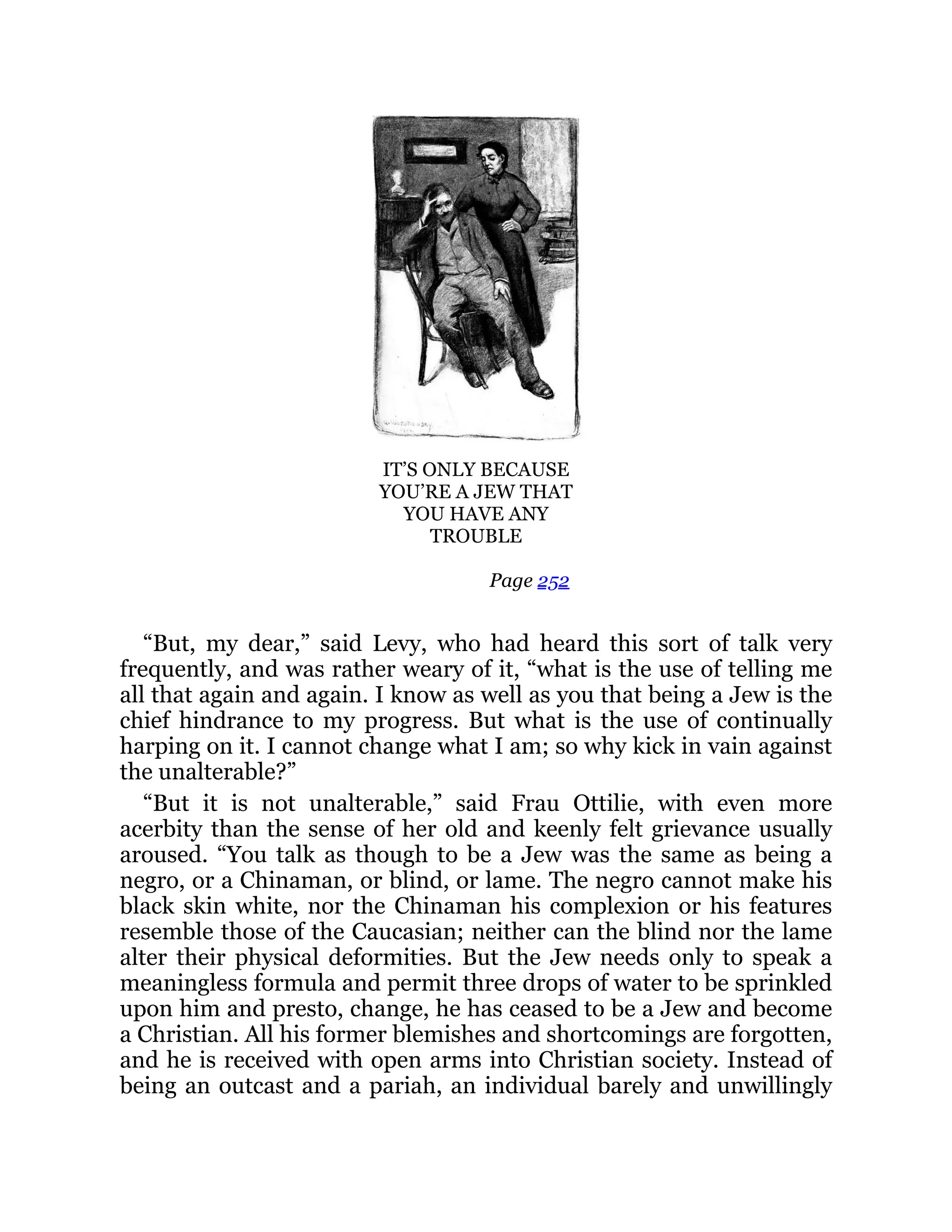IT’S ONLY BECAUSE
YOU’RE A JEW THAT
YOU HAVE ANY
TROUBLE
Page 252
“But, my dear,” said Levy, who had heard this sort of talk very
frequently, and was rather weary of it, “what is the use of telling me
all that again and again. I know as well as you that being a Jew is the
chief hindrance to my progress. But what is the use of continually
harping on it. I cannot change what I am; so why kick in vain against
the unalterable?”
“But it is not unalterable,” said Frau Ottilie, with even more
acerbity than the sense of her old and keenly felt grievance usually
aroused. “You talk as though to be a Jew was the same as being a
negro, or a Chinaman, or blind, or lame. The negro cannot make his
black skin white, nor the Chinaman his complexion or his features
resemble those of the Caucasian; neither can the blind nor the lame
alter their physical deformities. But the Jew needs only to speak a
meaningless formula and permit three drops of water to be sprinkled
upon him and presto, change, he has ceased to be a Jew and become
a Christian. All his former blemishes and shortcomings are forgotten,
and he is received with open arms into Christian society. Instead of
being an outcast and a pariah, an individual barely and unwillingly
 