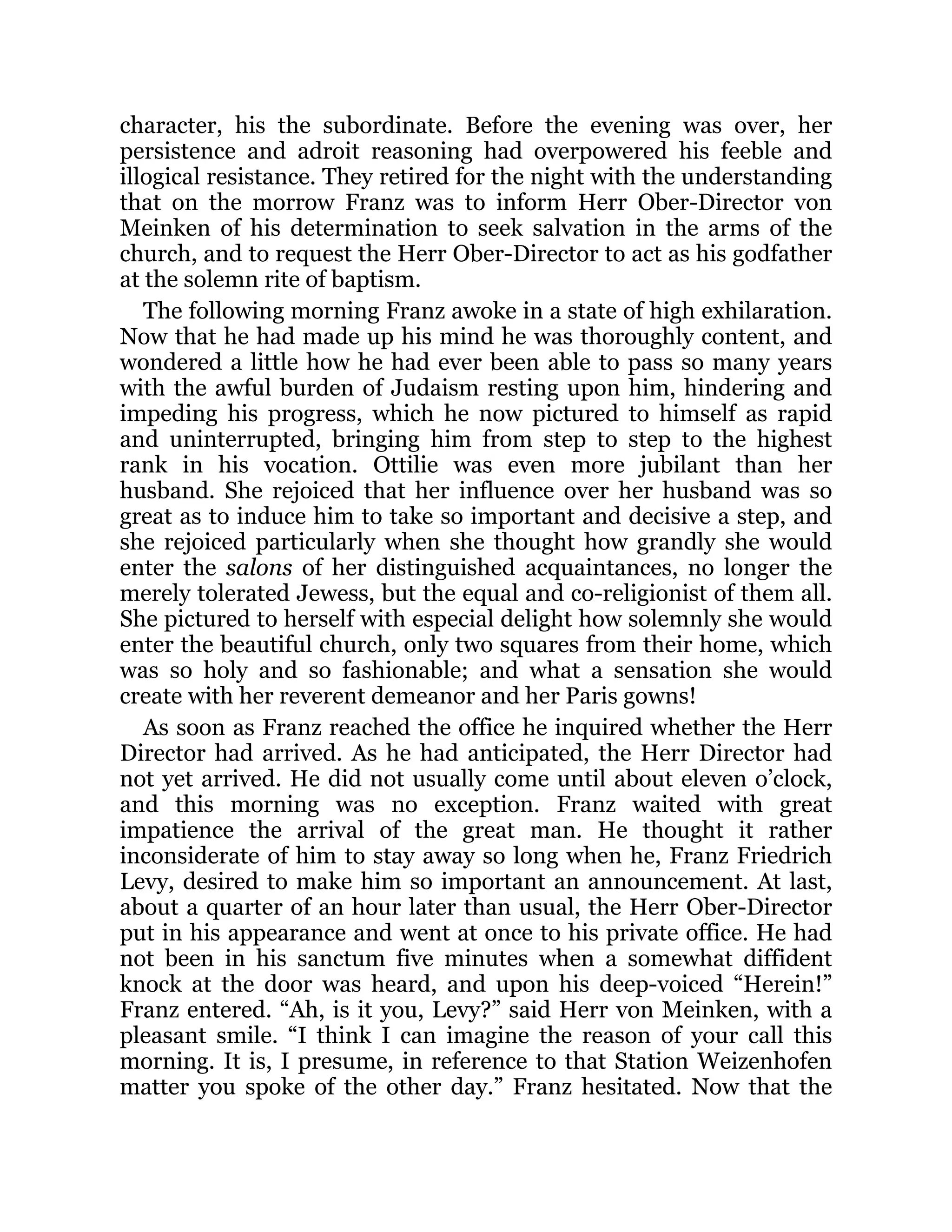 character, his the subordinate. Before the evening was over, her
persistence and adroit reasoning had overpowered his feeble and
illogical resistance. They retired for the night with the understanding
that on the morrow Franz was to inform Herr Ober-Director von
Meinken of his determination to seek salvation in the arms of the
church, and to request the Herr Ober-Director to act as his godfather
at the solemn rite of baptism.
The following morning Franz awoke in a state of high exhilaration.
Now that he had made up his mind he was thoroughly content, and
wondered a little how he had ever been able to pass so many years
with the awful burden of Judaism resting upon him, hindering and
impeding his progress, which he now pictured to himself as rapid
and uninterrupted, bringing him from step to step to the highest
rank in his vocation. Ottilie was even more jubilant than her
husband. She rejoiced that her influence over her husband was so
great as to induce him to take so important and decisive a step, and
she rejoiced particularly when she thought how grandly she would
enter the salons of her distinguished acquaintances, no longer the
merely tolerated Jewess, but the equal and co-religionist of them all.
She pictured to herself with especial delight how solemnly she would
enter the beautiful church, only two squares from their home, which
was so holy and so fashionable; and what a sensation she would
create with her reverent demeanor and her Paris gowns!
As soon as Franz reached the office he inquired whether the Herr
Director had arrived. As he had anticipated, the Herr Director had
not yet arrived. He did not usually come until about eleven o’clock,
and this morning was no exception. Franz waited with great
impatience the arrival of the great man. He thought it rather
inconsiderate of him to stay away so long when he, Franz Friedrich
Levy, desired to make him so important an announcement. At last,
about a quarter of an hour later than usual, the Herr Ober-Director
put in his appearance and went at once to his private office. He had
not been in his sanctum five minutes when a somewhat diffident
knock at the door was heard, and upon his deep-voiced “Herein!”
Franz entered. “Ah, is it you, Levy?” said Herr von Meinken, with a
pleasant smile. “I think I can imagine the reason of your call this
morning. It is, I presume, in reference to that Station Weizenhofen
matter you spoke of the other day.” Franz hesitated. Now that the
 