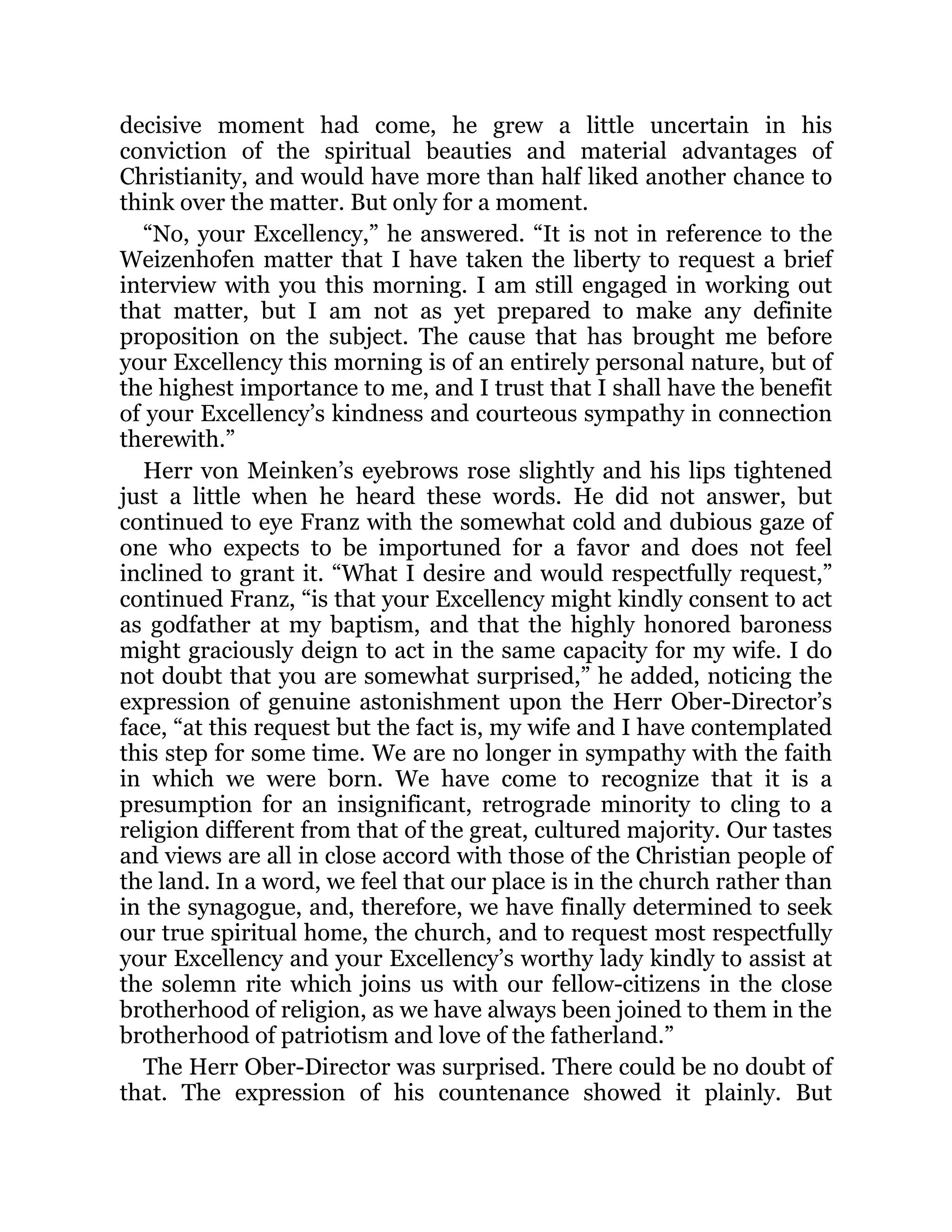 decisive moment had come, he grew a little uncertain in his
conviction of the spiritual beauties and material advantages of
Christianity, and would have more than half liked another chance to
think over the matter. But only for a moment.
“No, your Excellency,” he answered. “It is not in reference to the
Weizenhofen matter that I have taken the liberty to request a brief
interview with you this morning. I am still engaged in working out
that matter, but I am not as yet prepared to make any definite
proposition on the subject. The cause that has brought me before
your Excellency this morning is of an entirely personal nature, but of
the highest importance to me, and I trust that I shall have the benefit
of your Excellency’s kindness and courteous sympathy in connection
therewith.”
Herr von Meinken’s eyebrows rose slightly and his lips tightened
just a little when he heard these words. He did not answer, but
continued to eye Franz with the somewhat cold and dubious gaze of
one who expects to be importuned for a favor and does not feel
inclined to grant it. “What I desire and would respectfully request,”
continued Franz, “is that your Excellency might kindly consent to act
as godfather at my baptism, and that the highly honored baroness
might graciously deign to act in the same capacity for my wife. I do
not doubt that you are somewhat surprised,” he added, noticing the
expression of genuine astonishment upon the Herr Ober-Director’s
face, “at this request but the fact is, my wife and I have contemplated
this step for some time. We are no longer in sympathy with the faith
in which we were born. We have come to recognize that it is a
presumption for an insignificant, retrograde minority to cling to a
religion different from that of the great, cultured majority. Our tastes
and views are all in close accord with those of the Christian people of
the land. In a word, we feel that our place is in the church rather than
in the synagogue, and, therefore, we have finally determined to seek
our true spiritual home, the church, and to request most respectfully
your Excellency and your Excellency’s worthy lady kindly to assist at
the solemn rite which joins us with our fellow-citizens in the close
brotherhood of religion, as we have always been joined to them in the
brotherhood of patriotism and love of the fatherland.”
The Herr Ober-Director was surprised. There could be no doubt of
that. The expression of his countenance showed it plainly. But
 