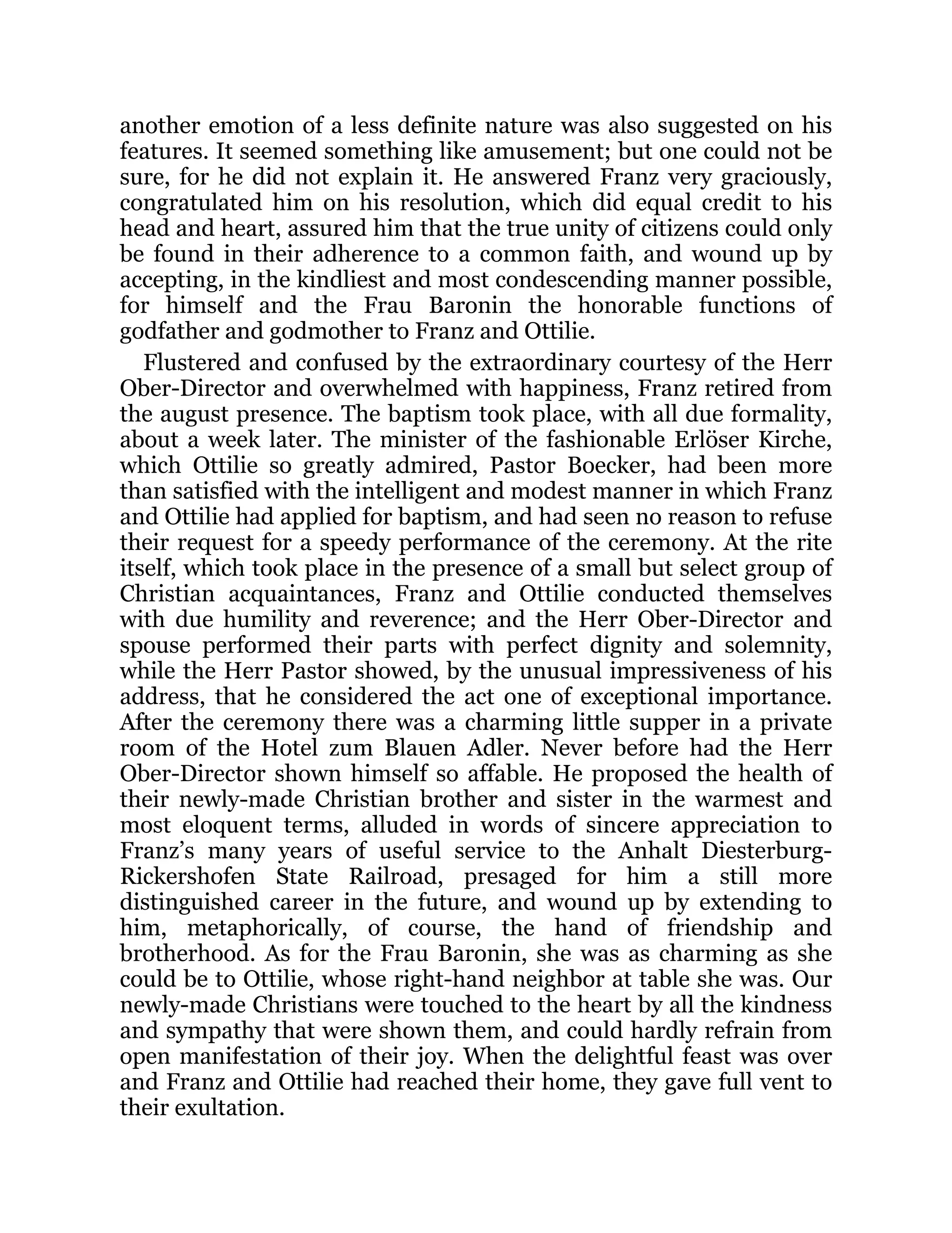another emotion of a less definite nature was also suggested on his
features. It seemed something like amusement; but one could not be
sure, for he did not explain it. He answered Franz very graciously,
congratulated him on his resolution, which did equal credit to his
head and heart, assured him that the true unity of citizens could only
be found in their adherence to a common faith, and wound up by
accepting, in the kindliest and most condescending manner possible,
for himself and the Frau Baronin the honorable functions of
godfather and godmother to Franz and Ottilie.
Flustered and confused by the extraordinary courtesy of the Herr
Ober-Director and overwhelmed with happiness, Franz retired from
the august presence. The baptism took place, with all due formality,
about a week later. The minister of the fashionable Erlöser Kirche,
which Ottilie so greatly admired, Pastor Boecker, had been more
than satisfied with the intelligent and modest manner in which Franz
and Ottilie had applied for baptism, and had seen no reason to refuse
their request for a speedy performance of the ceremony. At the rite
itself, which took place in the presence of a small but select group of
Christian acquaintances, Franz and Ottilie conducted themselves
with due humility and reverence; and the Herr Ober-Director and
spouse performed their parts with perfect dignity and solemnity,
while the Herr Pastor showed, by the unusual impressiveness of his
address, that he considered the act one of exceptional importance.
After the ceremony there was a charming little supper in a private
room of the Hotel zum Blauen Adler. Never before had the Herr
Ober-Director shown himself so affable. He proposed the health of
their newly-made Christian brother and sister in the warmest and
most eloquent terms, alluded in words of sincere appreciation to
Franz’s many years of useful service to the Anhalt Diesterburg-
Rickershofen State Railroad, presaged for him a still more
distinguished career in the future, and wound up by extending to
him, metaphorically, of course, the hand of friendship and
brotherhood. As for the Frau Baronin, she was as charming as she
could be to Ottilie, whose right-hand neighbor at table she was. Our
newly-made Christians were touched to the heart by all the kindness
and sympathy that were shown them, and could hardly refrain from
open manifestation of their joy. When the delightful feast was over
and Franz and Ottilie had reached their home, they gave full vent to
their exultation.
 