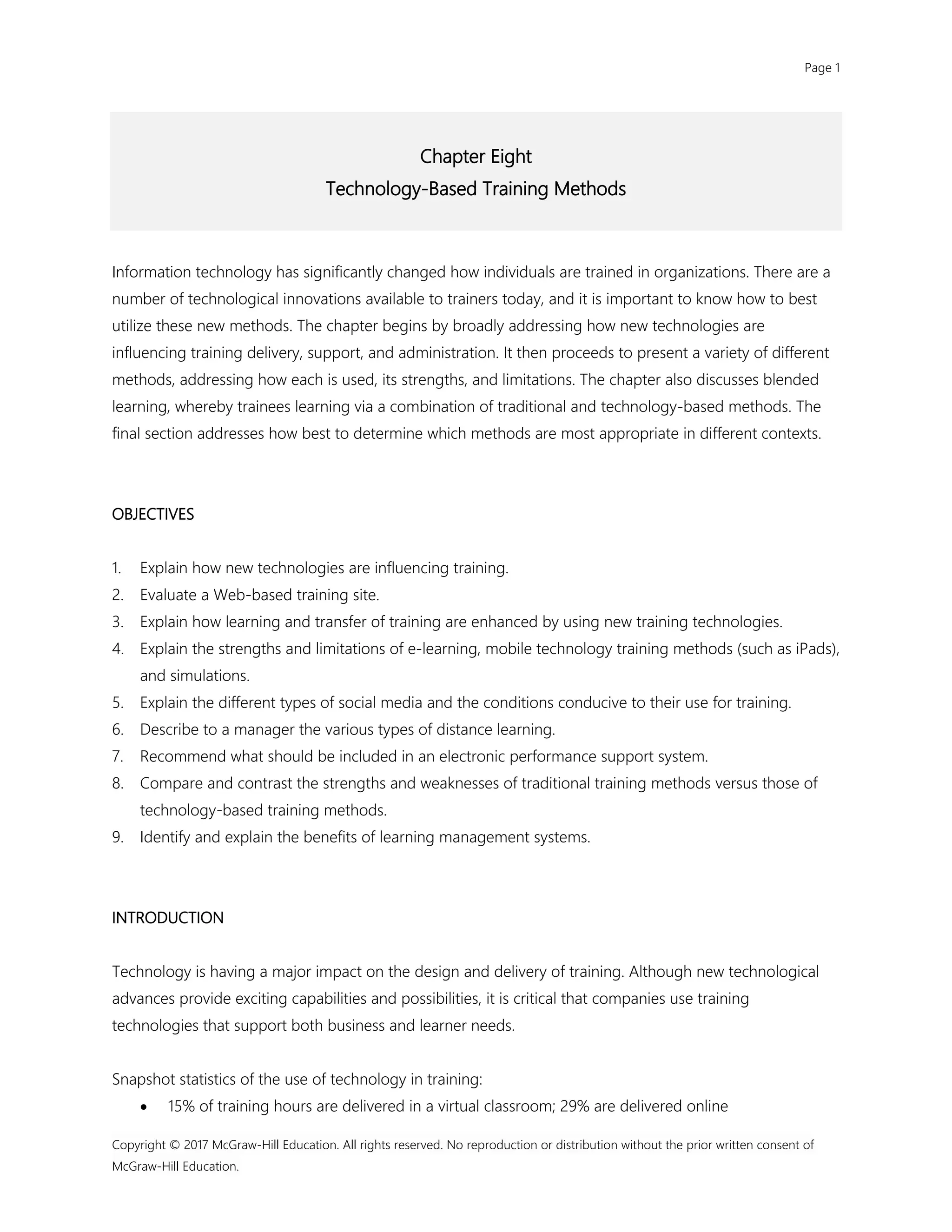 Page 1
Copyright © 2017 McGraw-Hill Education. All rights reserved. No reproduction or distribution without the prior written consent of
McGraw-Hill Education.
Chapter Eight
Technology-Based Training Methods
Information technology has significantly changed how individuals are trained in organizations. There are a
number of technological innovations available to trainers today, and it is important to know how to best
utilize these new methods. The chapter begins by broadly addressing how new technologies are
influencing training delivery, support, and administration. It then proceeds to present a variety of different
methods, addressing how each is used, its strengths, and limitations. The chapter also discusses blended
learning, whereby trainees learning via a combination of traditional and technology-based methods. The
final section addresses how best to determine which methods are most appropriate in different contexts.
OBJECTIVES
1. Explain how new technologies are influencing training.
2. Evaluate a Web-based training site.
3. Explain how learning and transfer of training are enhanced by using new training technologies.
4. Explain the strengths and limitations of e-learning, mobile technology training methods (such as iPads),
and simulations.
5. Explain the different types of social media and the conditions conducive to their use for training.
6. Describe to a manager the various types of distance learning.
7. Recommend what should be included in an electronic performance support system.
8. Compare and contrast the strengths and weaknesses of traditional training methods versus those of
technology-based training methods.
9. Identify and explain the benefits of learning management systems.
INTRODUCTION
Technology is having a major impact on the design and delivery of training. Although new technological
advances provide exciting capabilities and possibilities, it is critical that companies use training
technologies that support both business and learner needs.
Snapshot statistics of the use of technology in training:
 15% of training hours are delivered in a virtual classroom; 29% are delivered online
 