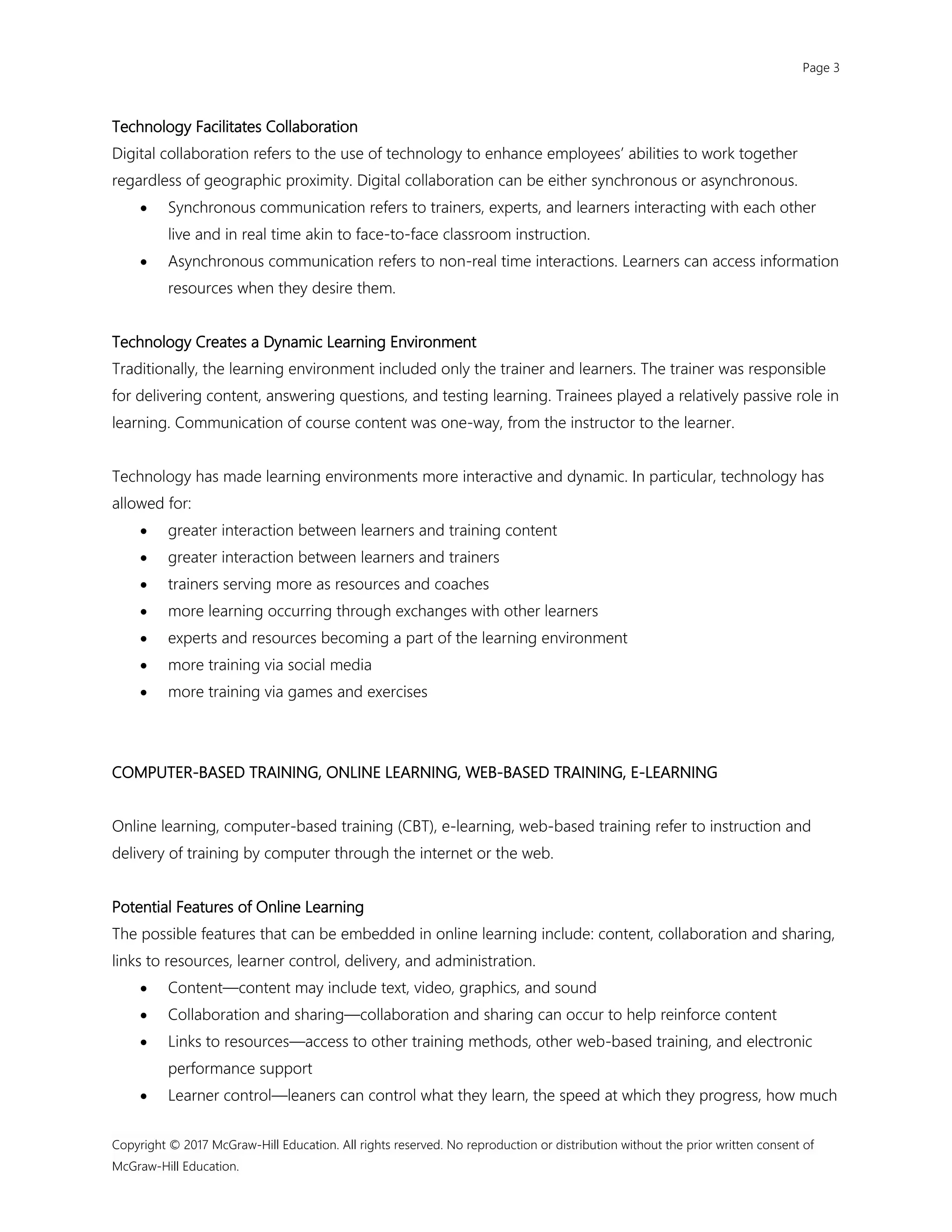 Page 3
Copyright © 2017 McGraw-Hill Education. All rights reserved. No reproduction or distribution without the prior written consent of
McGraw-Hill Education.
Technology Facilitates Collaboration
Digital collaboration refers to the use of technology to enhance employees’ abilities to work together
regardless of geographic proximity. Digital collaboration can be either synchronous or asynchronous.
 Synchronous communication refers to trainers, experts, and learners interacting with each other
live and in real time akin to face-to-face classroom instruction.
 Asynchronous communication refers to non-real time interactions. Learners can access information
resources when they desire them.
Technology Creates a Dynamic Learning Environment
Traditionally, the learning environment included only the trainer and learners. The trainer was responsible
for delivering content, answering questions, and testing learning. Trainees played a relatively passive role in
learning. Communication of course content was one-way, from the instructor to the learner.
Technology has made learning environments more interactive and dynamic. In particular, technology has
allowed for:
 greater interaction between learners and training content
 greater interaction between learners and trainers
 trainers serving more as resources and coaches
 more learning occurring through exchanges with other learners
 experts and resources becoming a part of the learning environment
 more training via social media
 more training via games and exercises
COMPUTER-BASED TRAINING, ONLINE LEARNING, WEB-BASED TRAINING, E-LEARNING
Online learning, computer-based training (CBT), e-learning, web-based training refer to instruction and
delivery of training by computer through the internet or the web.
Potential Features of Online Learning
The possible features that can be embedded in online learning include: content, collaboration and sharing,
links to resources, learner control, delivery, and administration.
 Content—content may include text, video, graphics, and sound
 Collaboration and sharing—collaboration and sharing can occur to help reinforce content
 Links to resources—access to other training methods, other web-based training, and electronic
performance support
 Learner control—leaners can control what they learn, the speed at which they progress, how much
 