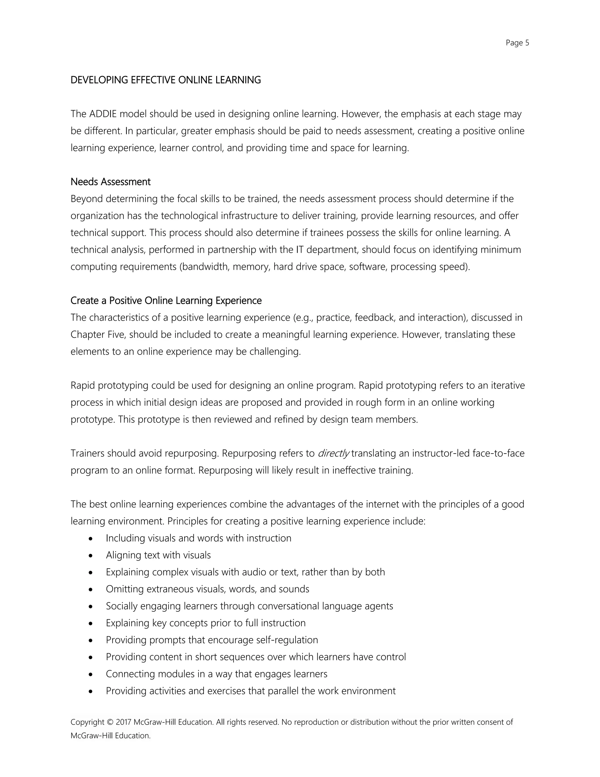 Page 5
Copyright © 2017 McGraw-Hill Education. All rights reserved. No reproduction or distribution without the prior written consent of
McGraw-Hill Education.
DEVELOPING EFFECTIVE ONLINE LEARNING
The ADDIE model should be used in designing online learning. However, the emphasis at each stage may
be different. In particular, greater emphasis should be paid to needs assessment, creating a positive online
learning experience, learner control, and providing time and space for learning.
Needs Assessment
Beyond determining the focal skills to be trained, the needs assessment process should determine if the
organization has the technological infrastructure to deliver training, provide learning resources, and offer
technical support. This process should also determine if trainees possess the skills for online learning. A
technical analysis, performed in partnership with the IT department, should focus on identifying minimum
computing requirements (bandwidth, memory, hard drive space, software, processing speed).
Create a Positive Online Learning Experience
The characteristics of a positive learning experience (e.g., practice, feedback, and interaction), discussed in
Chapter Five, should be included to create a meaningful learning experience. However, translating these
elements to an online experience may be challenging.
Rapid prototyping could be used for designing an online program. Rapid prototyping refers to an iterative
process in which initial design ideas are proposed and provided in rough form in an online working
prototype. This prototype is then reviewed and refined by design team members.
Trainers should avoid repurposing. Repurposing refers to directly translating an instructor-led face-to-face
program to an online format. Repurposing will likely result in ineffective training.
The best online learning experiences combine the advantages of the internet with the principles of a good
learning environment. Principles for creating a positive learning experience include:
 Including visuals and words with instruction
 Aligning text with visuals
 Explaining complex visuals with audio or text, rather than by both
 Omitting extraneous visuals, words, and sounds
 Socially engaging learners through conversational language agents
 Explaining key concepts prior to full instruction
 Providing prompts that encourage self-regulation
 Providing content in short sequences over which learners have control
 Connecting modules in a way that engages learners
 Providing activities and exercises that parallel the work environment
 