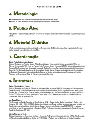Curso de Gestão de QSMS
4. Metodologia
• Aulas expositivas com exibições de slides e textos relacionadas aos temas.
• Estudos de casos e debates visando a interseção de idéias dos participantes.
5. Público Alvo
• Estudantes e profissionais que desejam adquirir ou aperfeiçoar os conhecimentos relacionados à Gestão Integrada de
QSMS.
6. Material Didático
• Todo conteúdo do curso será disponibilizado em formato digital (DVD), inclusive apostilas, organizado de forma a
facilitar o estudo nos ambientes on line e off line.
7. Coordenação
Sérgio Paulo Alcântara dos Santos
Biólogo, Mestrando em Projetos Sociais (FGV), Especialista em Engenharia Sanitária e Ambiental (UERJ) e em
Ciências Ambientais (UFRJ). Perito no Transporte de Produto e Cargas Perigosas (MD/EB). Coordenador assistente do
Curso de Pós-Graduação Latu Sensu da Universidade Castelo Branco em Perícia e Auditoria Ambiental, Docente dos
Cursos de Pós-Graduação Latu Sensu da Universidade Castelo Branco. Analista Ambiental e Gerente de Indicadores
de Qualidade. Responsável pela implantação do Sistema de Gestão Ambiental voltado ao Transporte de Produtos
Perigosos em Organização Militar de Transporte em Âmbito Nacional.
8. Instrutores
Carlos Eduardo Moura Pedreira
Biólogo, Mestrando em Ensino de Ciências da Saúde e do Meio Ambiente (UNIPLI), Especialista em Planejamento e
Gestão Ambiental (UVA). Pós-Graduando em Engenharia do Meio Ambiente (FISS), Pós-Graduado em Negócios de
Petróleo Gás e Energia (UVA), Docente dos Curso de Pós-Graduação Lato Sensu das Faculdades Integradas Silva e
Souza (FISS), Docente do Centro Universitário Celso Lisboa (UCL) , Docente da graduação e Pós-Graduação da
Universidade Veiga de Almeida (UVA).
Igor Sales Oliveira
Pós-Graduado em Gestão Executiva de Meio Ambiente; BVQI – Bureau Veritas Quality International – Auditor Líder
Ambiental ISO 14001 - IRCA 2017/EMS; Bacharel em Biologia com Ênfase em Meio Ambiente. Atua como consultor em
Gestão Integrada de Qualidade, Meio Ambiente, Saúde e Segurança do Trabalho para PETROBRAS; 10 anos de
experiência na área de Meio Ambiente e Gestão de QSMS; Professor universitário nas cadeiras de Gestão Ambiental,
Gestão de Resíduos e ISO 14001.
Mônica Magnani da Costa
Bióloga, Especialista em Engenharia Sanitária e Ambiental (FioCruz) e em Ciências Ambientais (UFRJ). Pós-Graduada
em Marketing. Auditora do Sistema Gestão da PETROBRAS e Auditora líder em Sistemas de Gestão Integrados.
 