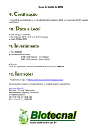 Curso de Gestão de QSMS
9. Certificação
• Certificado de conclusão do Curso de Extensão de Gestão Integrada em QSMS, com carga horária de 40 h, expedido
pela Biotecnal.
10. Data e Local
• Local: PROEDUC (Centro-RJ)
• Dias 25 de maio, 08, 15 e 22 de junho de 2013 (sábados)
• Horário 08:00 às 18:00 h.
11. Investimento
• Valor: R$ 480,00
• Parcelamento em até 3 vezes
2 x R$ 240,00 (matrícula + uma prestação)
3 x R$ 160,00 (matrícula + duas prestações)
• Desconto:
- 10% para pagamentos à vista realizados através de depósito bancário: R$ 432,00.
12. Inscrições
Para se inscrever clique em http://www.biotecnal.com.br/admin/index.php/en/rapid
As inscrições também podem ser feitas diretamente em nosso site ou pelos nossos telefones.
www.biotecnal.com.br
BioTecnal - Cursos e Treinamentos
Meio Ambiente e Segurança do Trabalho
www.biotecnal.com.br
(21) 3215-7342 (21) 3048-4323
(21) 9161-1167 (21) 9748-5569
 