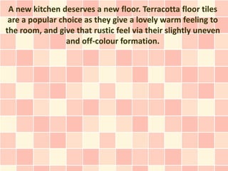 A new kitchen deserves a new floor. Terracotta floor tiles
 are a popular choice as they give a lovely warm feeling to
the room, and give that rustic feel via their slightly uneven
                 and off-colour formation.
 