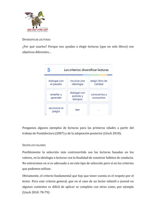 DIVERSIFICAR LECTURAS

¿Por qué usarlos? Porque nos ayudan a elegir lecturas (que no solo libros) con
objetivos diferentes…




Pongamos algunos ejemplos de lecturas para las primeras edades a partir del
trabajo de Fundalectura (2007) y de la adaptación posterior (Lluch 2010).


SEGÚN LOS VALORES

Posiblemente la selección más controvertida sea las lecturas basadas en los
valores, en la ideología o lecturas con la finalidad de construir hábitos de conducta.
No entraremos en si es adecuado o no este tipo de selección pero sí en los criterios
que podemos utilizar.

Obviamente, el criterio fundamental que hay que tener cuenta es el respeto por el
lector. Pero este criterio general, que en el caso de un lector infantil o juvenil en
algunos contextos es difícil de aplicar se completa con otros como, por ejemplo
(Lluch 2010: 78-79):
 