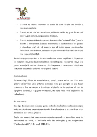 –   El autor no intenta imponer su punto de vista, dando una lección o
       enseñanza explícita.

   –   El autor no escribe para solucionar problemas del lector, para decirle qué
       hacer si, por ejemplo, sus padres se divorcian.

   –   El texto propone diferentes perspectivas sobre los “temas difíciles” (como la
       muerte, la enfermedad, el abuso de menores, el alcoholismo de los padres,
       el abandono, etc.) de tal manera que el lector puede cuestionarlas,
       reflexionar, sensibilizarse y conectar lo que encuentra en el libro con lo que
       vive en su cotidianidad.

Tendríamos que comprobar si libros como los que hemos elegido en la diapositiva
los cumplen o no, si su incumplimiento es suficiente para aconsejarlos o no, o si lo
que es aconsejable es construir nuevos criterios porque el contexto o el objetivo de
lectura en un contexto concreto aconsejan su lectura.


SEGÚN EL GÉNERO

Podemos elegir libros de conocimientos, poesía, teatro, relato, etc. Para cada
género utilizaremos unos criterios similares como por ejemplo los que hacen
referencia a los paratextos, a la edición, al diseño de las páginas, al tipo de
tipografía utilizado, a la página de créditos, etc. Pero otros serán específicos de
cada género.


SEGÚN EL ORIGEN

Este tipo de criterio nos recuerda que no todos los relatos tienen el mismo origen,
y ciertos criterios de valoración cambiarán dependiendo de si se trata de un texto
de creación o de una adaptación.

Desde esta perspectiva, manejaremos criterios generales y específicos para las
narraciones de autor, la narración oral, las antologías y las adaptaciones
(Fundalectura 2009: § 2 y Lluch 2010: § 5).
 
