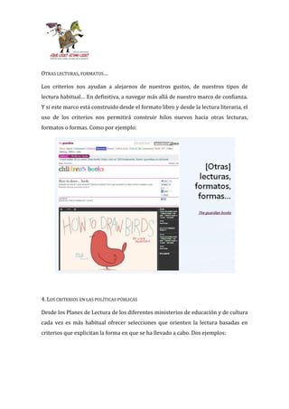 OTRAS LECTURAS, FORMATOS…

Los criterios nos ayudan a alejarnos de nuestros gustos, de nuestros tipos de
lectura habitual… En definitiva, a navegar m|s all| de nuestro marco de confianza.
Y si este marco está construido desde el formato libro y desde la lectura literaria, el
uso de los criterios nos permitirá construir hilos nuevos hacia otras lecturas,
formatos o formas. Como por ejemplo:




4. LOS CRITERIOS EN LAS POLÍTICAS PÚBLICAS

Desde los Planes de Lectura de los diferentes ministerios de educación y de cultura
cada vez es más habitual ofrecer selecciones que orienten la lectura basadas en
criterios que explicitan la forma en que se ha llevado a cabo. Dos ejemplos:
 