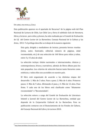 UN LIBRO, UNA HUELLA, CHILE

Esta publicación aparece en el apartado de Recursos9 de la página web del Plan
Nacional de Lectura de Chile, Lee Chile Lee y lleva el subtítulo Guía de literatura,
libros y lecturas para niños y jóvenes, ha sido realizada por el Comité de Evaluación
de LIJ del Centro Lector de Lo Barnechea. Consejo Nacional de la Cultura y las
Artes, 2011. Y el prólogo describe su trabajo de la manera siguiente:

               Esta guía, dirigida a mediadores de lectura, presenta breves reseñas
               (tema, autor, ilustrador, editorial, número de páginas, edad
               recomendada, etc.) de una selección de 160 libros para niños y niñas,
               entre 3 y 15 años de edad.

               La selección incluye: títulos nacionales e internacionales, clásicos y
               contemporáneos, líricos y narrativos, además de libros álbum para los
               más pequeños. Los criterios de selección fueron tanto literarios como
               estéticos y todos ellos son accesibles en nuestro país.

               El libro está organizado de acuerdo a las distintas etapas del
               desarrollo: 1. Más de 3 años. Paso a paso; 2. Más de 6 años. Primeros
               pasos; 3. Más de 9 años. Afirmando el paso, y 4. Más de 12 años. Paso
               firme. Y cada uno de los libros est| clasificado como “Altamente
               recomendado” o “Recomendado”.

               La selección estuvo a cargo del Comité de Evaluación de Literatura
               Infantil y Juvenil del Centro Lector de Lo Barnechea, entidad que
               depende de la Corporación Cultural de Lo Barnechea. Para su
               publicación contaron con el financiamiento de los Fondos de Cultura,
               del Consejo Nacional del Libro y la Lectura 2010.




9
    http://www.leechilelee.cl/recursos/un-libro-una-huella-guia-de-literatura-libros-y-lecturas-para-ninos-y-jovenes
 