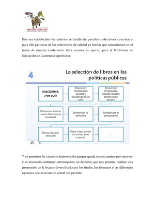 Una vez establecidos los criterios se trataba de pasarlos a elecciones concretar y
para ello partimos de las selecciones de calidad ya hechas que comentamos en el
inicio de nuestra conferencia. Esta manera de operar, para el Ministerio de
Educación de Guatemala significaba:




Y no ponemos fin a nuestra intervención porque queda mucho camino por recorrer
y es necesario continuar construyendo un discurso que nos permita realizar una
promoción de la lectura diversificada por los títulos, los formatos y las diferentes
opciones que el escenario actual nos permite.
 