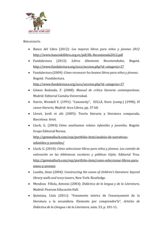 BIBLIOGRAFÍA

      Banco del Libro (2012): Los mejores libros para niños y jóvenes 2012
      http://www.bancodellibro.org.ve/pdf/BL-Recomienda2012.pdf
      Fundalectura        (2012):   Libros   Altamente    Recomendados.     Bogotá.
      http://www.fundalectura.org/sccs/seccion.php?id_categoria=17
      Fundalectura (2009): Cómo reconocer los buenos libros para niños y jóvenes.
      Bogotá: Fundalectura.
      http://www.fundalectura.org/sccs/seccion.php?id_categoria=17
      Gómez Redondo, F. (2008): Manual de crítica literaria contemporánea.
      Madrid: Editorial Castalia Universidad.
      Harris, Wendell V. (1991): “Canonicity”, SULLÀ, Enric (comp.) (1998); El
      canon literario, Madrid: Arco Libros, pp. 37-60.
      Llovet, Jordi et alii (2005): Teoría literaria y literatura comparada,
      Barcelona: Ariel.
      Lluch, G. (2003): Cómo analizamos relatos infantiles y juveniles. Bogotá:
      Grupo Editorial Norma.
      http://gemmalluch.com/esp/portfolio-item/analisis-de-narrativas-
      infantiles-y-juveniles/
      Lluch, G. (2010): Cómo seleccionar libros para niños y jóvenes. Los comités de
      valoración en las bibliotecas escolares y públicas Gijón: Editorial Trea.
      http://gemmalluch.com/esp/portfolio-item/como-seleccionar-libros-para-
      ninos-y-jovenes
      Lundin, Anne (2004): Constructing the canon of children’s literature: beyond
      library walls and ivory towers, New York: Routledge.
      Mendoza Fillola, Antonio (2003): Didáctica de la lengua y de la Literatura,
      Madrid: Pearson Educación Hall.
      Quintana, Lluís (2011): “Fonaments teòrics de l’ensenyament de la
      literatura a la secund{ria. Elements per comprendre’ls”, Articles de
      Didàctica de la Llengua i de la Literatura, núm. 53, p. 101-11.
 