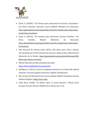 Lluch, G. (2010b): “10 Consejos para seleccionar las lecturas. Secundaria.”
Con firma. Docentes. Recursos. Leer.es Madrid: Ministerio de Educación,
http://gemmalluch.com/esp/portfolio-item/10-consejos-para-seleccionar-
las-lecturas-secundaria
Lluch, G. (2010c): “10 Consejos para seleccionar lecturas. Familias.” Con
firma.      Familias.      Madrid:        Ministerio       de      Educación,
http://gemmalluch.com/esp/portfolio-item/10-consejos-para-seleccionar-
las-lecturas/
Plan Nacional de Lectura (edt.) (2011). 300 Libros para niños y jóvenes
recomendados por el Plan Nacional de Lectura 2, Buenos Aires: Ministerio de
Educación de la Nación. http://gemmalluch.com/esp/portfolio-item/300-
libros-para-ninos-y-jovenes/
Red de Selección de Libros Infantil y Juveniles
http://www.reddeseleccion.com/wred/
Rodríguez, C. (2011): Lecturas y lenguajes expresivos en el desarrollo infantil
temprano. Guía para agentes educativos. Bogotá: Fundalectura.
SOL. Servicio de Orientación de Lectura, España. Madrid: Fundación Germán
Sánchez Ruipérez http://sol-e.com/
Sullà, Enric (1998): “El debate sobre el canon literario”, SULLÀ, Enric
(comp.). El canon literario, Madrid: Arco Libros, pp. 11-36.
 