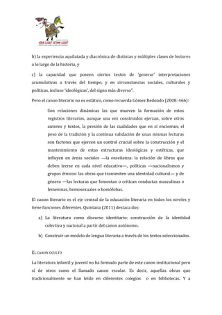 b) la experiencia aquilatada y diacrónica de distintas y múltiples clases de lectores
a lo largo de la historia, y

c) la capacidad que poseen ciertos textos de ‘generar’ interpretaciones
acumulativas a través del tiempo, y en circunstancias sociales, culturales y
políticas, incluso ‘ideológicas’, del signo m|s diverso”.

Pero el canon literario no es estático, como recuerda Gómez Redondo (2008: 466):

         Son relaciones dinámicas las que mueven la formación de estos
         registros literarios, aunque una vez construidos ejerzan, sobre otros
         autores y textos, la presión de las cualidades que en sí encierran; el
         peso de la tradición y la continua validación de unas mismas lecturas
         son factores que ejercen un control crucial sobre la construcción y el
         mantenimiento de estas estructuras ideológicas y estéticas, que
         influyen en áreas sociales —la enseñanza: la relación de libros que
         deben leerse en cada nivel educativo—, políticas —nacionalismos y
         grupos étnicos: las obras que transmiten una identidad cultural— y de
         género —las lecturas que fomentan o critican conductas masculinas o
         femeninas, homosexuales o homófobas.

El canon literario es el eje central de la educación literaria en todos los niveles y
tiene funciones diferentes. Quintana (2011) destaca dos:

   a) La literatura como discurso identitario: construcción de la identidad
       colectiva y nacional a partir del canon autónomo.

   b) Construir un modelo de lengua literaria a través de los textos seleccionados.


EL CANON OCULTO

La literatura infantil y juvenil no ha formado parte de este canon institucional pero
sí de otros como el llamado canon escolar. Es decir, aquellas obras que
tradicionalmente se han leído en diferentes colegios         o en bibliotecas. Y a
 