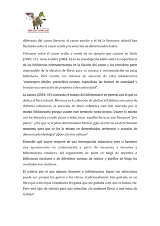 diferencia del canon literario, el canon escolar y el de la literatura infantil han
fluctuado entre el canon oculto y la selección de determinados textos.

Volvamos sobre el canon oculto a través de un ejemplo que citamos en Lluch
(2010: 57). Anne Lundin (2004: 4) en su investigación habla sobre la importancia
de las bibliotecas norteamericanas en la fijación del canon y las considera parte
responsable de la elección de libros para su compra y recomendación en estas
bibliotecas. Para Lundin, los criterios de selección de estas bibliotecarias
“construyen ideales, prescriben normas, especifican las fuentes de autoridad y
brindan una sensación de propósito y de continuidad”.

La autora (2004: 30) contrasta el trabajo del bibliotecario en general con el que se
dedica al libro infantil. Mientras en la selección de adultos el bibliotecario parte de
distintas influencias, la selección de libros infantiles está más marcada por el
mismo bibliotecario porque asume este territorio como propio. Ocurre lo mismo
con los docentes cuando pasan a seleccionar aquellas lecturas que llamamos “por
placer”. ¿Por qué se repiten determinados títulos? ¿Qué ocurre en un determinado
momento para que se lea lo mismo en determinados territorios o escuelas de
determinada ideología? ¿Qué criterios utilizan?

Entender qué ocurre requiere de una investigación exhaustiva pero si hacemos
una aproximación no sistematizada a partir de encuestas a docentes y
bibliotecarios escolares, del seguimiento de posts en blogs de docentes o
bibliotecas escolares o de diferentes cuentas de twitter y perfiles de blogs los
resultados son similares.

El criterio por el que algunos docentes o bibliotecarios hacen sus selecciones
puede ser: porque les gustan a los chicos, tradicionalmente han gustado, es un
libro que a mis hijos o familiares les gusta, que me gustaba a mí, que es bueno, etc.
Pero este tipo de criterio para una selección, ¿lo podemos llevar a una mesa de
trabajo?
 