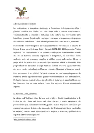 2. LA SELECCIÓN DE LA LECTURA

Las instituciones o fundaciones dedicadas al fomento de la lectura entre niños y
jóvenes también han hecho sus selecciones más o menos controvertidas.
Tradicionalmente, la selección se ha basado en las lecturas más convenientes para
los niños y jóvenes. Por ejemplo, ¿qué ocurre para que se seleccionen obras como
Las aventuras de Robinson Crusoe o Los viajes de Gulliver como lecturas juveniles?

Básicamente, ha sido la opinión de un educador la que ha cambiado el circuito de
lectura de una obra. Es lo que Robert Escarpit (1971: 108-109) denomina “éxitos
suplentes”, las repercusiones o las resurrecciones que las obras encuentran más
allá de las barreras sociales, espaciales o temporales, los denomina éxitos
suplentes entre otros grupos extraños al público propio del escritor. El nuevo
grupo lector encuentra en la obra aquello que desea más allá de la voluntad o de la
propuesta inicial del autor. Escarpit habla de traición creadora y justamente las
dos obras con las cuales lo ejemplifica son estos dos clásicos de la literatura juvenil

Pero volvamos a la actualidad. En los circuitos en los que ha estado presente la
literatura infantil y juvenil las listas que seleccionan libros han sido una constante.
De hecho, hay una cierta tradición de selección de lecturas: de aquellos libros que
las diferentes instituciones señalan como los mejores. Hemos seleccionado
algunas.


EL BANCO DEL LIBRO, VENEZUELA

La página web3 habla de cómo durante todo el año, el Comité interdisciplinario de
Evaluación de Libros del Banco del Libro discute y evalúa centenares de
publicaciones que, tras ser seleccionadas, pasan a manos de jurados calificados que
escogen los mejores títulos en las categorías de Originales (escritos y publicados
en español), Traducciones (escritos en otras lenguas, traducidos y publicados en
español) y Menciones especiales.

3
    http://www.bancodellibro.org.ve
 